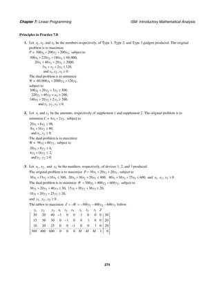 Chapter 7: Linear Programming ISM: Introductory Mathematical Analysis
274
Principles in Practice 7.8
1. Let 1 2 3, , andx x x be the numbers respectively, of Type 1, Type 2, and Type 3 gadgets produced. The original
problem is to maximize
P = 1 2 3300 200 200 ,x x x+ + subject to
1 2 3
1 2 3
1 2 3
1 2 3
300 220 180 60,000,
20 40 20 2000,
3 2 120,
and , , 0.
x x x
x x x
x x x
x x x
+ + ≤
+ + ≤
+ + ≤
≥
The dual problem is to minimize
W = 1 2 360,000 2000 120 ,y y y+ +
subject to
1 2 3
1 2 3
1 2 3
1 2 3
300 20 3 300,
220 40 200,
180 20 2 200,
and , , 0.
y y y
y y y
y y y
y y y
+ + ≥
+ + ≥
+ + ≥
≥
2. Let 1 2andx x be the amounts, respectively of supplement 1 and supplement 2. The original problem is to
minimize C = 1 26 2 ,x x+ subject to
1 2
1 2
1 2
20 6 98,
8 16 80,
and , 0.
x x
x x
x x
+ ≥
+ ≥
≥
The dual problem is to maximize
W = 1 298 80 ,y y+ subject to
1 2
1 2
1 2
20 8 6,
6 16 2,
and , 0.
y y
y y
y y
+ ≤
+ ≤
≥
3. Let 1 2, ,x x and 3x be the numbers, respectively, of devices 1, 2, and 3 produced.
The original problem is to maximize 1 2 330 20 20P x x x= + + , subject to
1 2 330 15 10 300,x x x+ + ≤ 1 2 320 30 20 400,x x x+ + ≤ 1 2 340 30 25 600,x x x+ + ≤ and 1 2 3, , 0.x x x ≥
The dual problem is to minimize 1 2 3300 400 600 ,W y y y= + + subject to
1 2 330 20 40 30,y y y+ + ≥ 1 2 315 30 30 20,y y y+ + ≥
1 2 310 20 25 20,y y y+ + ≥
and 1 2 3, , 0.y y y ≥
The tablex to maximize 1 2 3300 400 600Z W y y y= − = − − − follow.
1 2 3 1 2 3 1 2 3
30 20 40 1 0 0 1 0 0 0 30
15 30 30 0 1 0 0 1 0 0 20
10 20 25 0 0 1 0 0 1 0 20
300 400 600 0 0 0 1 0
y y y s s s t t t Z
M M M
−⎡ ⎤
⎢ ⎥−⎢ ⎥
⎢ ⎥−
⎢ ⎥
⎢ ⎥⎣ ⎦
 