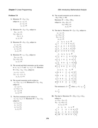 Chapter 7: Linear Programming ISM: Introductory Mathematical Analysis
276
Problems 7.8
1. Minimize 1 25 3W y y= +
subject to 1 2
1 2
1 2
1
2
, 0
y y
y y
y y
− ≥
+ ≥
≥
2. Minimize W = 1 23 5y y+ subject to
1 2
1 2
2
1 2
2 – 2,
2 4 1,
2 –1,
, 0.
y y
y y
y
y y
≥
+ ≥
≥
≥
3. Maximize W = 1 28 2y y+ subject to
1 2
1 2
1 2
1 2
– 1,
2 8,
5,
, 0.
y y
y y
y y
y y
≤
+ ≤
+ ≤
≥
4. Maximize W = 1 22y y+ subject to
1 2
1 2
1 2
2 8,
2 3 12,
, 0.
y y
y y
y y
+ ≤
+ ≤
≥
5. The second and third constraints can be written
as 1 2 3x x− ≤ − and 1 2 11.x x− − ≤ − Minimize
W = 1 2 313 – 3 –11y y y subject to
1 2 3
1 2 3
1 2 3
– – 1,
2 – – –1,
, , 0.
y y y
y y y
y y y
+ ≥
≥
≥
6. The second constraint can be written as
1 2 32 6.x x x− + − ≤ − Minimize W = 1 29 – 6y y
subject to
1 2
1 2
1 2
1 2
– 1,
2 –1,
– 4,
, 0.
y y
y y
y y
y y
≥
+ ≥
≥
≥
7. The first constraint can be written as
1 2 3 3.x x x− + + ≥ − Maximize W = 1 2–3 3y y+
subject to
1 2
1 2
1 2
1 2
– 4,
– 4,
6,
, 0.
y y
y y
y y
y y
+ ≤
≤
+ ≤
≥
8. The second constraint can be written as
1 28 10 80.x x− + ≥ −
Maximize 1 210 80W y y= − −
subject to 1 2
1 2
1 2
4 8 5
3 10 4
, 0
y y
y y
y y
− − ≤
+ ≤
≥
9. The dual is: Maximize W = 1 22 3y y+ subject to
1 2
1 2
1 2
1 2
– 2,
– 2 2,
2 5,
, 0.
y y
y y
y y
y y
≤
+ ≤
+ ≤
≥
1 2 1 2 3
1
2
3
1 –1 1 0 0 0 2
–1 2 0 1 0 0 2 1
2 1 0 0 1 0 5 5
–2 –3 0 0 0 1 0
y y s s s W
s
s
s
W
⎡ ⎤
⎢ ⎥
⎢ ⎥
⎢ ⎥
⎢ ⎥
⎢ ⎥⎣ ⎦
1 2 1 2 3
1 1
1 2 2
1 1
2 2 2
5 1 8
3 2 2 5
7 3
2 2
0 1 0 0 3 6
– 1 0 0 0 1
0 0 – 1 0 4
– 0 0 0 1 3
y y s s s W
s
y
s
W
⎡ ⎤
⎢ ⎥
⎢ ⎥
⎢ ⎥
⎢ ⎥
⎢ ⎥
⎢ ⎥
⎢ ⎥⎣ ⎦
1 2 1 2 3
3 1 11
1 5 5 5
92 12
5 5 5
81 2
1 5 5 5
7 434
5 5 5
0 0 1 0
0 1 0 0
1 0 0 – 0
0 0 0 1
y y s s s W
s
y
y
W
⎡ ⎤−
⎢ ⎥
⎢ ⎥
⎢ ⎥
⎢ ⎥
⎢ ⎥
⎢ ⎥
⎢ ⎥⎣ ⎦
The minimum is
43
5
Z = when 1 0,x = 2
4
,
5
x =
3
7
.
5
x =
10. The dual is: Maximize W = 1 2 328 2 16y y y+ +
subject to
1 2 3
1 2 3
1 2 3
2 – 3 2,
4 – 8 2,
, , 0.
y y y
y y y
y y y
+ ≤
+ ≤
≥
1 2 3 1 2
1
1
2 2
21 2 3 1 0 0 2
4 –1 8 0 1 0 2
–28 –2 –16 0 0 1 0
y y y s s W
s
s
W
⎡ ⎤−
⎢ ⎥
⎢ ⎥
⎢ ⎥
⎣ ⎦
 