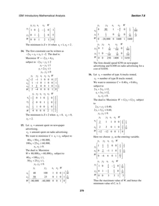 ISM: Introductory Mathematical Analysis Section 7.8
279
1 2 1 2
1 11
2 2
1 1
2 2 2
1 0 – 0 1
0 1 0 5
0 0 1 2 1 14
y y s s W
y
y
W
⎡ ⎤
⎢ ⎥
⎢ ⎥
⎢ ⎥
⎢ ⎥
⎣ ⎦
The minimum is Z = 14 when 1 21, 2x x= = .
14. The first constraint can be written as
1 2 32 2.x x x− + + ≥ − The dual is:
Maximize 1 22 4W y y= − +
subject to 1 2
1 2
1 2
1 2
2 2
1
2 1
, 0
y y
y y
y y
y y
− − ≤
− ≤
+ ≤
≥
1 2 1 2 3
1
2
1
3 2
2 1 1 0 0 0 2
1 1 0 1 0 0 1
1 2 0 0 1 0 1
2 4 0 0 0 1 0
y y s s s W
s
s
s
W
− −⎡ ⎤
⎢ ⎥−
⎢ ⎥
⎢ ⎥
−⎢ ⎥⎣ ⎦
1 2 1 2 3
3 51
1 2 2 2
3 312
2 2 2
1 1 1
2 2 2 2
0 1 0 0
0 0 1 0
1 0 0 0
4 0 0 0 2 1 2
y y s s s W
s
s
y
W
⎡ ⎤−
⎢ ⎥
⎢ ⎥
⎢ ⎥
⎢ ⎥
⎢ ⎥
⎣ ⎦
The minimum is Z = 2 when 1 0,x = 2 0,x =
3 2.x =
15. Let 1x = amount spent on newspaper
advertising,
2x = amount spent on radio advertising.
We want to minimize C = 1 2x x+ subject to
1 2
1 2
1 2
40 50 80,000,
100 25 60,000,
, 0.
x x
x x
x x
+ ≥
+ ≥
≥
The dual is: Maximize
W = 1 280,000 60,000y y+ subject to
1 2
1 2
1 2
40 100 1,
50 25 1,
, 0.
y y
y y
y y
+ ≤
+ ≤
≥
1 2 1 2
1
401
1
2 50
40 100 1 0 0 1
50 25 0 1 0 1
–80,000 –60,000 0 0 1 0
y y s s W
s
s
W
⎡ ⎤
⎢ ⎥
⎢ ⎥
⎢ ⎥
⎣ ⎦
1 2 1 2
4 1 1
5 5 4001
1 1 1 1
1 2 50 50 25
0 80 1 – 0
1 0 0
0 –20,000 0 1600 1 1600
y y s s W
s
y
W
⎡ ⎤
⎢ ⎥
⎢ ⎥
⎢ ⎥
⎢ ⎥
⎣ ⎦
1 2 1 2
1 1 1
2 80 100 400
31 1
1 160 40 160
0 1 – 0
1 0 – 0
0 0 250 1400 1 1650
y y s s W
y
y
W
⎡ ⎤
⎢ ⎥
⎢ ⎥
⎢ ⎥
⎢ ⎥
⎣ ⎦
The firm should spend $250 on newspaper
advertising and $1400 on radio advertising for a
cost of $1650.
16. Let 1x = number of type A trucks rented,
2x = number of type B trucks rented.
We want to minimize C = 1 20.40 0.60x x+
subject to
1 2
1 2
1 2
2 2 12,
3 12,
, 0.
x x
x x
x x
+ ≥
+ ≥
≥
The dual is: Maximize 1 212 12W y y= + subject
to
1 2
1 2
1 2
2 0.40,
2 3 0.60,
, 0.
y y
y y
y y
+ ≤
+ ≤
≥
1 2 1 2
2 11
5 5
3 3
2 5 10
2 1 1 0 0
2 3 0 1 0
–12 –12 0 0 1 0
y y s s W
s
s
W
⎡ ⎤
⎢ ⎥
⎢ ⎥
⎢ ⎥
⎢ ⎥
⎣ ⎦
Here we choose 1y as the entering variable.
1 2 1 2
1 1 1 2
2 2 5 51
1 1
2 5 10
12
5
1 0 0
0 2 –1 1 0
0 –6 6 0 1
y y s s W
y
s
W
⎡ ⎤
⎢ ⎥
⎢ ⎥
⎢ ⎥
⎢ ⎥
⎢ ⎥⎣ ⎦
1 2 1 2
3 311
4 4 20
1 1 1
2 2 2 10
1 0 – 0
0 1 – 0
0 0 3 3 1 3
y y s s W
y
y
W
⎡ ⎤
⎢ ⎥
⎢ ⎥
⎢ ⎥
⎢ ⎥
⎣ ⎦
Thus the maximum value of W, and hence the
minimum value of C, is 3.
 