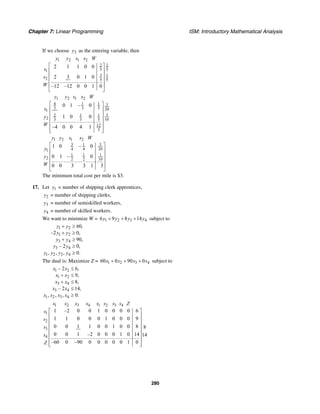 Chapter 7: Linear Programming ISM: Introductory Mathematical Analysis
280
If we choose 2y as the entering variable, then
1 2 1 2
2 2
5 51
3 1
2 5 5
2 1 1 0 0
2 3 0 1 0
–12 –12 0 0 1 0
y y s s W
s
s
W
⎡ ⎤
⎢ ⎥
⎢ ⎥
⎢ ⎥
⎢ ⎥
⎣ ⎦
1 2 1 2
4 1 1 3
3 3 5 201
32 1 1
2 3 3 5 10
12
5
0 1 – 0
1 0 0
–4 0 0 4 1
y y s s W
s
y
W
⎡ ⎤
⎢ ⎥
⎢ ⎥
⎢ ⎥
⎢ ⎥
⎢ ⎥⎣ ⎦
1 2 1 2
3 31
4 4 201
1 1 1
2 2 2 10
1 0 – 0
0 1 – 0
0 0 3 3 1 3
y y s s W
y
y
W
⎡ ⎤
⎢ ⎥
⎢ ⎥
⎢ ⎥
⎢ ⎥
⎣ ⎦
The minimum total cost per mile is $3.
17. Let 1y = number of shipping clerk apprentices,
2y = number of shipping clerks,
3y = number of semiskilled workers,
4y = number of skilled workers.
We want to minimize W = 1 2 3 46 9 8 14y y y y+ + + subject to
1 2
1 2
3 4
3 4
1 2 3 4
60,
–2 0,
90,
– 2 0,
, , , 0.
y y
y y
y y
y y
y y y y
+ ≥
+ ≥
+ ≥
≥
≥
The dual is: Maximize Z = 1 2 3 460 0 90 0x x x x+ + + subject to
1 2
1 2
3 4
3 4
1 2 3 4
– 2 6,
9,
8,
– 2 14,
, , , 0.
x x
x x
x x
x x
x x x x
≤
+ ≤
+ ≤
≤
≥
1 2 3 4 1 2 3 4
1
2
3
4
1 –2 0 0 1 0 0 0 0 6
1 1 0 0 0 1 0 0 0 9
0 0 1 1 0 0 1 0 0 8 8
0 0 1 –2 0 0 0 1 0 14 14
–60 0 –90 0 0 0 0 0 1 0
x x x x s s s s Z
s
s
s
s
Z
⎡ ⎤
⎢ ⎥
⎢ ⎥
⎢ ⎥
⎢ ⎥
⎢ ⎥
⎢ ⎥
⎢ ⎥⎣ ⎦
 