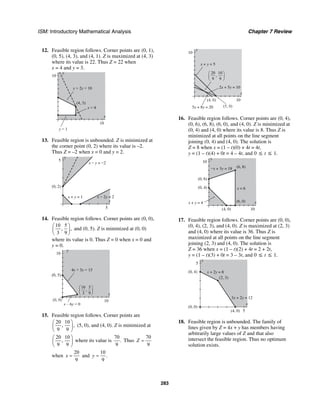 ISM: Introductory Mathematical Analysis Chapter 7 Review
283
12. Feasible region follows. Corner points are (0, 1),
(0, 5), (4, 3), and (4, 1). Z is maximized at (4, 3)
where its value is 22. Thus Z = 22 when
x = 4 and y = 3.
y
10
x
10
(4, 3)
y = 1
x = 4
x + 2y = 10
13. Feasible region is unbounded. Z is minimized at
the corner point (0, 2) where its value is –2.
Thus Z = –2 when x = 0 and y = 2.
y
5
x
5
x − 2y = 2x + y = 1
(0, 2)
x − y = −2
14. Feasible region follows. Corner points are (0, 0),
10 5
, ,
3 9
⎛ ⎞
⎜ ⎟
⎝ ⎠
and (0, 5). Z is minimized at (0, 0)
where its value is 0. Thus Z = 0 when x = 0 and
y = 0.
y
10
x
10
(0, 5)
x – 6y = 0
4x + 3y = 15
(0, 0)
10
3
5
9
,
⎛
⎝
⎜
⎞
⎠
⎟
15. Feasible region follows. Corner points are
20 10
, ,
9 9
⎛ ⎞
⎜ ⎟
⎝ ⎠
(5, 0), and (4, 0). Z is minimized at
20 10
,
9 9
⎛ ⎞
⎜ ⎟
⎝ ⎠
where its value is
70
.
9
Thus
70
9
Z =
when
20
9
x = and
10
.
9
y =
y
10
x
10
5x + 8y = 20
x + y = 5
2x + 5y = 10
(4, 0)
(5, 0)
20
9
10
9
,
⎛
⎝
⎜
⎞
⎠
⎟
16. Feasible region follows. Corner points are (0, 4),
(0, 6), (6, 8), (6, 0), and (4, 0). Z is minimized at
(0, 4) and (4, 0) where its value is 8. Thus Z is
minimized at all points on the line segment
joining (0, 4) and (4, 0). The solution is
Z = 8 when x = (1 – t)(0) + 4t = 4t,
y = (1 – t)(4) + 0t = 4 – 4t, and 0 ≤ t ≤ 1.
y
10
x
10
x + y = 4
−x + 3y = 18
x = 6
(0, 6)
(0, 4)
(4, 0)
(6, 0)
(6, 8)
17. Feasible region follows. Corner points are (0, 0),
(0, 4), (2, 3), and (4, 0). Z is maximized at (2, 3)
and (4, 0) where its value is 36. Thus Z is
maximized at all points on the line segment
joining (2, 3) and (4, 0). The solution is
Z = 36 when x = (1 – t)(2) + 4t = 2 + 2t,
y = (1 – t)(3) + 0t = 3 – 3t, and 0 ≤ t ≤ 1.
y
5
x
5
(2, 3)
(0, 4)
(0, 0)
(4, 0)
3x + 2y = 12
x + 2y = 8
18. Feasible region is unbounded. The family of
lines given by Z = 4x + y has members having
arbitrarily large values of Z and that also
intersect the feasible region. Thus no optimum
solution exists.
 