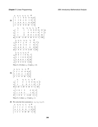 Chapter 7: Linear Programming ISM: Introductory Mathematical Analysis
286
23.
1 2 1 2 3 2
1 1 1 0 0 0 0 12
1 1 0 –1 0 1 0 5
1 0 0 0 1 0 0 10
–1 –2 0 0 0 1 0
x x s s s t W
M
⎡ ⎤
⎢ ⎥
⎢ ⎥
⎢ ⎥
⎢ ⎥
⎢ ⎥⎣ ⎦
1 2 1 2 3 2
1
2
3
1 1 1 0 0 0 0 12 12
1 1 0 –1 0 1 0 5 5
1 0 0 0 1 0 0 10
–1– –2 – 0 0 0 1 –5
x x s s s t W
s
t
s
M M M MW
⎡ ⎤
⎢ ⎥
⎢ ⎥
⎢ ⎥
⎢ ⎥
⎢ ⎥⎣ ⎦
1 2 1 2 3 2
1
2
3
0 0 1 1 0 –1 0 7 7
1 1 0 –1 0 1 0 5
1 0 0 0 1 0 0 10
1 0 0 –2 0 2 1 10
x x s s s t W
s
x
s
MW
⎡ ⎤
⎢ ⎥
⎢ ⎥
⎢ ⎥
⎢ ⎥
+⎢ ⎥⎣ ⎦
1 2 1 2 3
2
2
3
0 0 1 1 0 0 7
1 1 1 0 0 0 12
1 0 0 0 1 0 10
1 0 2 0 0 1 24
x x s s s Z
s
x
s
Z
⎡ ⎤
⎢ ⎥
⎢ ⎥
⎢ ⎥
⎢ ⎥
⎢ ⎥⎣ ⎦
Thus Z = 24 when 1 20 and 12.x x= =
24.
1 2 1 2 2
1 2 1 0 0 0 6
1 1 0 –1 1 0 1
2 1 0 0 1 0
x x s s t W
M
⎡ ⎤
⎢ ⎥
⎢ ⎥
⎢ ⎥
⎣ ⎦
1 2 1 2 2
1
2
1 2 1 0 0 0 6 3
1 1 0 –1 1 0 1 1
2 – 1– 0 0 1 –
x x s s t W
s
t
W M M M M
⎡ ⎤
⎢ ⎥
⎢ ⎥
⎢ ⎥
⎣ ⎦
1
2
–1 0 1 2 –2 0 4
1 1 0 –1 1 0 1
1 0 0 1 –1 1 –1
s
x
W M
⎡ ⎤
⎢ ⎥
⎢ ⎥
⎢ ⎥+
⎣ ⎦
Thus Z = 1 when 1 20 and 1.x x= =
25. We write the first constraint as 1 2 3– 1.x x x+ + ≥
1 2 3 1 1 2
–1 1 1 –1 1 0 0 1
6 3 2 0 0 1 0 12
1 2 1 0 1 0
x x x s t t W
M M
⎡ ⎤
⎢ ⎥
⎢ ⎥
⎢ ⎥
⎣ ⎦
 