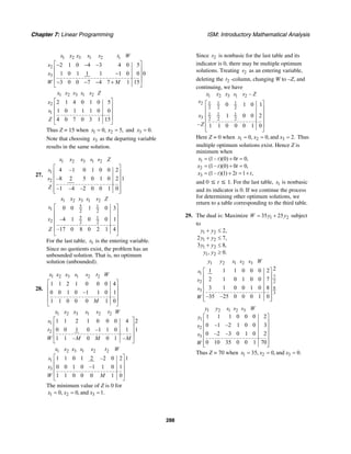 Chapter 7: Linear Programming ISM: Introductory Mathematical Analysis
288
1 2 3 1 2 1
2
3
2 1 0 4 3 4 0 5
1 0 1 1 1 1 0 0 0
3 0 0 7 4 7 1 15
x x x s s t W
x
x
W M
⎡ ⎤− − −
⎢ ⎥
−⎢ ⎥
⎢ ⎥− − − +
⎣ ⎦
1 2 3 1 2
2
1
2 1 4 0 1 0 5
1 0 1 1 1 0 0
4 0 7 0 3 1 15
x x x s s Z
x
s
Z
⎡ ⎤
⎢ ⎥
⎢ ⎥
⎢ ⎥
⎣ ⎦
Thus Z = 15 when 1 20, 5,x x= = and 3 0.x =
Note that choosing 3x as the departing variable
results in the same solution.
27.
1 2 3 1 2
1
2
4 –1 0 1 0 0 2
–8 2 5 0 1 0 2 1
–1 –4 –2 0 0 1 0
x x x s s Z
s
s
Z
⎡ ⎤
⎢ ⎥
⎢ ⎥
⎢ ⎥
⎢ ⎥⎣ ⎦
1 2 3 1 2
5 1
1 2 2
5 1
2 2 2
0 0 1 0 3
–4 1 0 0 1
–17 0 8 0 2 1 4
x x x s s Z
s
x
Z
⎡ ⎤
⎢ ⎥
⎢ ⎥
⎢ ⎥
⎢ ⎥
⎣ ⎦
For the last table, 1x is the entering variable.
Since no quotients exist, the problem has an
unbounded solution. That is, no optimum
solution (unbounded).
28.
1 2 3 1 2 2
1 1 2 1 0 0 0 4
0 0 1 0 –1 1 0 1
1 1 0 0 0 1 0
x x x s s t W
M
⎡ ⎤
⎢ ⎥
⎢ ⎥
⎢ ⎥
⎣ ⎦
1 2 3 1 2 2
1
2
1 1 2 1 0 0 0 4 2
0 0 1 0 –1 1 0 1 1
1 1 – 0 0 1 –
x x x s s t W
s
t
W M M M
⎡ ⎤
⎢ ⎥
⎢ ⎥
⎢ ⎥
⎣ ⎦
1 2 3 1 2 2
1
3
1 1 0 1 2 –2 0 2 1
0 0 1 0 –1 1 0 1
1 1 0 0 0 1 0
x x x s s t W
s
x
W M
⎡ ⎤
⎢ ⎥
⎢ ⎥
⎢ ⎥
⎣ ⎦
The minimum value of Z is 0 for
1 2 30, 0, and 1.x x x= = =
Since 2s is nonbasic for the last table and its
indicator is 0, there may be multiple optimum
solutions. Treating 2s as an entering variable,
deleting the 2t -column, changing W to –Z, and
continuing, we have
1 2 3 1 2
1 1 12
2 2 2
1 1 1
3 2 2 2
–
0 1 0 1
1 0 0 2
– 1 1 0 0 0 1 0
x x x s s Z
s
x
Z
⎡ ⎤
⎢ ⎥
⎢ ⎥
⎢ ⎥
⎢ ⎥
⎣ ⎦
Here Z = 0 when 1 2 30, 0, and 2.x x x= = = Thus
multiple optimum solutions exist. Hence Z is
minimum when
1
2
3
(1– )(0) 0 0,
(1– )(0) 0 0,
(1– )(1) 2 1 ,
x t t
x t t
x t t t
= + =
= + =
= + = +
and 0 ≤ t ≤ 1. For the last table, 1s is nonbasic
and its indicator is 0. If we continue the process
for determining other optimum solutions, we
return to a table corresponding to the third table.
29. The dual is: Maximize 1 235 25W y y= + subject
to
1 2
1 2
1 2
1 2
2,
2 7,
3 8,
, 0.
y y
y y
y y
y y
+ ≤
+ ≤
+ ≤
≥
1 2 1 2 3
1
7
22
8
3
3
21 1 1 0 0 0 2
2 1 0 1 0 0 7
3 1 0 0 1 0 8
–35 –25 0 0 0 1 0
y y s s s W
s
s
s
W
⎡ ⎤
⎢ ⎥
⎢ ⎥
⎢ ⎥
⎢ ⎥
⎢ ⎥⎣ ⎦
1 2 1 2 3
1
2
3
1 1 1 0 0 0 2
0 –1 –2 1 0 0 3
0 –2 –3 0 1 0 2
0 10 35 0 0 1 70
y y s s s W
y
s
s
W
⎡ ⎤
⎢ ⎥
⎢ ⎥
⎢ ⎥
⎢ ⎥
⎢ ⎥⎣ ⎦
Thus Z = 70 when 1 2 335, 0, and 0.x x x= = =
 