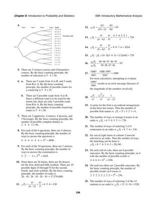 Chapter 8: Introduction to Probability and Statistics ISM: Introductory Mathematical Analysis
296
4.
H
H
T
H
T
H
T
T
H
T
H
T
H
T
H, H, H, H
H, H, H, T
H, H, T, H
H, H, T, T
H, T, H, H
H, T, H, T
H, T, T, H
H, T, T, T
Toss 2 Toss 3
16 possible results
Toss 4 Result
H
H
T
H
T
H
T
T
H
T
H
T
H
T
T, H, H, H
T, H, H, T
T, H, T, H
T, H, T, T
T, T, H, H
T, T, H, T
T, T, T, H
T, T, T, T
H
T
Start
Toss 1
5. There are 5 science courses and 4 humanities
courses. By the basic counting principle, the
number of selections is 5 · 4 = 20.
6. a. There are 5 roads from A to B, and 5 roads
from B to A. By the basic counting
principle, the number of possible routes for
a round trip is 5 · 5 = 25.
b. There are 5 possible roads from A to B.
Since a different road is to be used for the
return trip, there are only 4 possible roads
from B to A. By the basic counting
principle, the number of possible round-trip
routes is 5 · 4 = 20.
7. There are 2 appetizers, 4 entrees, 4 desserts, and
3 beverages. By the basic counting principle, the
number of possible complete dinners is
2 · 4 · 4 · 3 = 96.
8. For each of the 6 questions, there are 4 choices.
By the basic counting principle, the number of
ways to answer the questions is
4 · 4 · 4 · 4 · 4 · 4 = 6
4 4096= .
9. For each of the 10 questions, there are 2 choices.
By the basic counting principle, the number of
ways to answer the examination is
2 · 2 · ... · 2 = 10
2 1024= .
10. Since there are 26 letters, there are 26 choices
for the first, third and fifth symbols. There are 10
possible digits (0 through 9) for the second,
fourth, and sixth symbols. By the basic counting
principle, the number of codes is
26 · 10 · 26 · 10 · 26 · 10 = 17,576,000.
11. 6 3
6! 6!
6 5 4 120
(6 3)! 3!
P = = = ⋅ ⋅ =
−
12. 95 1
95! 95!
95
(95 1)! 94!
P = = =
−
13. 6 6
6! 6! 6 5 4 3 2 1
720
(6 – 6)! 0! 1
P
⋅ ⋅ ⋅ ⋅ ⋅
= = = =
14. 9 4
9! 9!
9 8 7 6 3024
(9 4)! 5!
P = = = ⋅ ⋅ ⋅ =
−
15. 4 2 5 3 (4 3)(5 4 3) (12)(60) 720P P⋅ = ⋅ ⋅ ⋅ = =
16. 99 5
99 4
99 98 97 96 95
95
99 98 97 96
P
P
⋅ ⋅ ⋅ ⋅
= =
⋅ ⋅ ⋅
17.
1000! 1000 999!
1000
999! 999!
⋅
= =
For most calculators, attempting to evaluate
1000!
999!
results in an error message (because of
the magnitude of the numbers involved).
18.
!
( – )! 1
! ! ( – )!
n
n rn rP
n n n r
= =
19. A name for the firm is an ordered arrangement
of the three last names. Thus the number of
possible firm names is 3 3 3! 3 2 1 6P = = ⋅ ⋅ = .
20. The number of ways to arrange 6 teams in an
order is 6 6 6 5 4 3 2 1 720P = ⋅ ⋅ ⋅ ⋅ ⋅ = .
21. The number of ways of selecting 3 of 8
contestants in an order is 8 3 8 7 6 336P = ⋅ ⋅ = .
22. Six out of eight items in column 2 must be
selected in an order. Thus the number of ways
the matching can be done is
8 6 8 7 6 5 4 3 20,160P = ⋅ ⋅ ⋅ ⋅ ⋅ = .
23. On each roll of a die, there are 6 possible
outcomes. By the basic counting principle, on 4
rolls the number of possible results is
4
6 6 6 6 6 1296.⋅ ⋅ ⋅ = =
24. On each toss there are 2 possible outcomes. By
the basic counting principle, the number of
possible results on 8 tosses is
8
2 2 2 2 2 2 2 2 2 256⋅ ⋅ ⋅ ⋅ ⋅ ⋅ ⋅ = = .
25. The number of ways of selecting 3 of the 12
students in an order is 12 3 12 11 10 1320P = ⋅ ⋅ = .
 