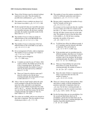 ISM: Introductory Mathematical Analysis Section 8.1
297
26. Three of the 26 letters must be selected (without
repetition) in an order. Thus the number of
possible lock combinations is 26 3 15,600P = .
27. The number of ways a student can choose 4 of
the 6 items in an order is 6 4 6 5 4 3 360.P = ⋅ ⋅ ⋅ =
28. On the second roll, there are 2 possible outcomes
(a 1 or a 2). For each of the other two rolls, there
are 6 possible outcomes. By the basic counting
principle, the number of possible results for the
three rolls is 6 · 2 · 6 = 72.
29. The number of ways to select six of the six
different letters in the word MEADOW in an
order is 6 6 6! 6 5 4 3 2 1 720P = = ⋅ ⋅ ⋅ ⋅ ⋅ = .
30. The number of ways to select four of the four
different letters in the word DISC in an order is
4 4 4! 4 3 2 1 24P = = ⋅ ⋅ ⋅ = .
31. For an arrangement of books, order is important.
The number of ways to arrange 5 of 7 books is
7 5 7 6 5 4 3 2520P = ⋅ ⋅ ⋅ ⋅ = .
All 7 books can be arranged in
7 7 7! 5040P = = ways.
32. a. A student can enter by any of 5 doors. After
a door is chosen, the student can exit by any
of the 4 remaining doors. By the basic
counting principle, the number of ways to
enter by one door and exit by a different
door is 5 · 4 = 20.
b. There are 5 doors by which to enter and 5
doors by which to exit. By the basic
counting principle, the total number of ways
to enter and exit is 5 · 5 = 25.
33. After a “four of a kind” hand is dealt, the cards
can be arranged so that the first four have the
same face value, and order is not important,
There are 13 possibilities for the first four cards
(all 2’s, all 3’s, ..., all aces). The fifth card can be
any one of the 48 cards that remain. By the basic
counting principle, the number of “four of a
kind” hands is 13 · 48 = 624.
34. Five colors are available, and two are selected so
that order is important. Thus the number of ways
of placing an order is 5 2 5 4 20.P = ⋅ =
35. The number of ways the waitress can place five
of the five different sandwiches (and order is
important) is 5 5 5! 5 4 3 2 1 120.P = = ⋅ ⋅ ⋅ ⋅ =
36. Because order is important, the number of ways
that the 5 people can line up is
5 5 5! 5 4 3 2 1 120P = = ⋅ ⋅ ⋅ ⋅ = .
If a woman is to be at each end, then the number
of ways to place one of the two women on the
left side is 2 1P . Once a woman is chosen for the
left side, the other woman must be on the right
side. The number of ways to line the three men
in the middle is 3 3P . By the basic counting
principle, the number of line ups is
2 1 3 3 (2)(3 2 1) 12P P⋅ = ⋅ ⋅ = .
37. a. To fill the four offices by different people, 4
of 12 members must be selected, and order
is important. This can be done in
12 4 12 11 10 9 11,880P = ⋅ ⋅ ⋅ = ways.
b. If the president and vice president must be
different members, then there are 12 choices
for president, 11 for vice president, 12 for
secretary, and 12 for treasurer. By the basic
counting principle, the offices can be filled
in 12 · 11 · 12 · 12 = 19,008 ways.
38. a. There are 24 possibilities for each of the
three letters in a name. By the basic
counting principle, the number of names is
24 · 24 · 24 = 3
24 13,824= .
b. Since the order of letters is important and no
letter is used more than one time, the
number of names is
24 3 24 23 22 12,144P = ⋅ ⋅ = .
39. There are 2 choices for the center position. After
that choice is made, to fill the remaining four
positions (and order is important), there are
4 4P ways. By the basic counting principle, to
assign positions to the five-member team there
are 4 42 2(4!) 2(24) 48P⋅ = = = ways.
40. For the first letter there are two possibilities. For
the second and third letters there are 26
possibilities, and for the last letter there are 25
possibilities. By the basic counting principle, the
number of possible identifications is
2 · 26 · 26 · 25 = 33,800.
 