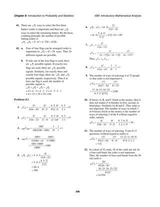 Chapter 8: Introduction to Probability and Statistics ISM: Introductory Mathematical Analysis
298
41. There are 3 3P ways to select the first three
batters (order is important) and there are 6 6P
ways to select the remaining batters. By the basic
counting principle, the number of possible
batting orders is
3 3 6 6 3! 6! 6 720 4320.P P⋅ = ⋅ = ⋅ =
42. a. Four of four flags can be arranged (order is
important) in 4 4 4! 24P = = ways. Thus 24
different signals are possible.
b. If only one of the four flags is used, there
are 4 1P possible signals. If exactly two
flags are used, there are 4 2P possible
signals. Similarly, for exactly three and
exactly four flags, there are 3 4P and 4 4P
possible signals, respectively. Thus if at
least one flag is used, the number of
possible signals is
4 1 4 2 4 3 4 4P P P P+ + +
= 4 + 4 · 3 + 4 · 3 · 2 + 4 · 3 · 2 · 1
= 4 + 12 + 24 + 24 = 64.
Problems 8.2
1. 6 4
6! 6! 6 5 4! 6 5
15
4!(6 – 4)! 4! 2! 4!(2 1) 2 1
C
⋅ ⋅ ⋅
= = = = =
⋅ ⋅ ⋅
2. 6 2
6! 6! 6 5 4! 6 5
15
2!(6 – 2)! 2! 4! (2 1)4! 2 1
C
⋅ ⋅ ⋅
= = = = =
⋅ ⋅ ⋅
3. 100 100
100! 1 1
1
100!(100 –100)! 0! 1
C = = = =
4. 1001 1
1001! 1001!
1!(1001 1)! 1!1000!
1001 1000!
1001
1000!
C = =
− ⋅
⋅
= =
5. 5 3 4 2
4!
5 4 3
2!(4 2)!
4 3 2!
5 4 3
2!2!
60 6
360
P C⋅ = ⋅ ⋅
−
⋅ ⋅
= ⋅ ⋅
= ⋅
=
6. 4 2 5 3
5!
(4 3)
3!(5 – 3)!
P C⋅ = ⋅
5 4 3!
(4 3) (12) 10 120
3! 2!
⋅ ⋅
= ⋅ = ⋅ =
⋅
7.
!
!( – )!
n r
n
C
r n r
=
–n n rC
! !
( – )![ – ( – )]! ( – )! !
n n
n r n n r n r r
= = ⋅
Thus –n r n n rC C= .
8.
! 1 1
1
!( – )! 0! 1
n n
n
C
n n n
= = = = .
9. The number of ways of selecting 4 of 17 people
so that order is not important is
17 4
17! 17!
4!(17 – 4)! 4! 13!
C = =
⋅
17 16 15 14 13!
2380
4 3 2 1(13!)
⋅ ⋅ ⋅ ⋅
= =
⋅ ⋅ ⋅
10. If horses A, B, and C finish in the money, then it
does not matter if A finishes in first, second, or
third place. Similarly for B and C. Thus order is
not important. The number of ways in which 3
of 8 horses finish in the money is the number of
ways of selecting 3 of the 8 without regard to
order, namely
8 3
8! 8!
3!(8 – 3)! 3! 5!
C = =
⋅
8 7 6 5!
56
3 2 1 5!
⋅ ⋅ ⋅
= =
⋅ ⋅ ⋅
.
11. The number of ways of selecting 9 out of 13
questions (without regard to order) is
13 9
13! 13! 13 12 11 10 9!
9!(13 9)! 9! 4! 9! 4 3 2 1
715.
C
⋅ ⋅ ⋅ ⋅
= = =
− ⋅ ⋅ ⋅ ⋅ ⋅
=
12. In a deck of 52 cards, 26 of the cards are red. In
a four-card hand, the order is not important.
Thus, the number of four-card hands from the 26
red cards is
26 4
26!
4!(26 4)!
26 25 24 23 22!
4!22!
14,950
C =
−
⋅ ⋅ ⋅ ⋅
=
=
 