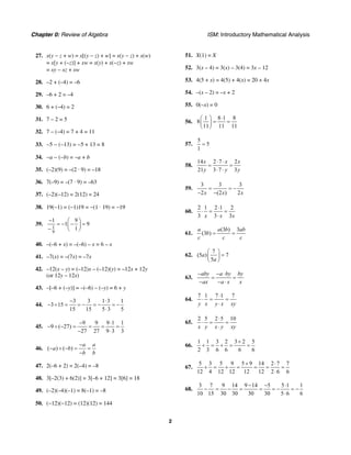 Chapter 0: Review of Algebra ISM: Introductory Mathematical Analysis
2
27. x(y − z + w) = x[(y − z) + w] = x(y − z) + x(w)
= x[y + (−z)] + xw = x(y) + x(−z) + xw
= xy − xz + xw
28. –2 + (–4) = –6
29. –6 + 2 = –4
30. 6 + (–4) = 2
31. 7 – 2 = 5
32. 7 – (–4) = 7 + 4 = 11
33. −5 − (−13) = −5 + 13 = 8
34. −a − (−b) = −a + b
35. (–2)(9) = –(2 · 9) = –18
36. 7(–9) = –(7 · 9) = –63
37. (–2)(–12) = 2(12) = 24
38. 19(−1) = (−1)19 = −(1 · 19) = −19
39.
1
9
1 9
1 9
1
− ⎛ ⎞
= − − =⎜ ⎟
− ⎝ ⎠
40. –(–6 + x) = –(–6) – x = 6 – x
41. –7(x) = –(7x) = –7x
42. –12(x – y) = (–12)x – (–12)(y) = –12x + 12y
(or 12y – 12x)
43. –[–6 + (–y)] = –(–6) – (–y) = 6 + y
44.
3 3 1 3 1
3 15
15 15 5 3 5
− ⋅
− ÷ = = − = − = −
⋅
45.
9 9 9 1 1
9 ( 27)
27 27 9 3 3
− ⋅
− ÷ − = = = =
− ⋅
46. ( ) ( )
a a
a b
b b
−
− ÷ − = =
−
47. 2(–6 + 2) = 2(–4) = –8
48. 3[–2(3) + 6(2)] = 3[–6 + 12] = 3[6] = 18
49. (–2)(–4)(–1) = 8(–1) = –8
50. (−12)(−12) = (12)(12) = 144
51. X(1) = X
52. 3(x – 4) = 3(x) – 3(4) = 3x – 12
53. 4(5 + x) = 4(5) + 4(x) = 20 + 4x
54. –(x – 2) = –x + 2
55. 0(–x) = 0
56.
1 8 1 8
8
11 11 11
⋅⎛ ⎞
= =⎜ ⎟
⎝ ⎠
57.
5
5
1
=
58.
14 2 7 2
21 3 7 3
x x x
y y y
⋅ ⋅
= =
⋅ ⋅
59.
3 3 3
2 (2 ) 2x x x
= = −
− −
60.
2 1 2 1 2
3 3 3x x x
⋅
⋅ = =
⋅
61.
(3 ) 3
(3 )
a a b ab
b
c c c
= =
62.
7
(5 ) 7
5
a
a
⎛ ⎞
=⎜ ⎟
⎝ ⎠
63.
aby a by by
ax a x x
− − ⋅
= =
− − ⋅
64.
7 1 7 1 7
y x y x xy
⋅
⋅ = =
⋅
65.
2 5 2 5 10
x y x y xy
⋅
⋅ = =
⋅
66.
1 1 3 2 3 2 5
2 3 6 6 6 6
+
+ = + = =
67.
5 3 5 9 5 9 14 2 7 7
12 4 12 12 12 12 2 6 6
+ ⋅
+ = + = = = =
⋅
68.
3 7 9 14 9 14 5 5 1 1
10 15 30 30 30 30 5 6 6
− − ⋅
− = − = = = − = −
⋅
 