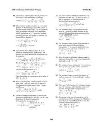 ISM: Introductory Mathematical Analysis Section 8.2
299
13. The order of selecting 10 of the 74 dresses is of
no concern. Thus the number of possible
samples 74 10
74! 74!
10! (74 –10)! 10! 64!
C = =
⋅ ⋅
.
14. This situation can be considered as a two-stage
process. In the first stage, one of the 3 boxes is
selected. In the second stage, 4 of the 7 types of
jelly are selected (and order is not important),
which can be done in 7 4C ways. By the basic
counting principle, the number of different gift
boxes that are possible is
7 4
7! 7!
3 3 3
4!(7 – 4)! 4! 3!
C⋅ = ⋅ = ⋅
⋅
7 6 5 4!
3 3 35 105
4!(3 2 1)
⋅ ⋅ ⋅
= ⋅ = ⋅ =
⋅ ⋅
.
15. To score 80, 90, or 100, exactly 8, 9, or 10
questions must be correct, respectively. The
number of ways in which 8 of 10 questions can
be correct is
10 8
10! 10! 10 9 8!
45
8!(10 – 8)! 8! 2! 8! 2 1
C
⋅ ⋅
= = = =
⋅ ⋅ ⋅
.
For 9 of 10 questions, the number of ways is
10 9
10! 10! 10 9!
10
9!(10 – 9)! 9! 1! 9! 1
C
⋅
= = = =
⋅ ⋅
,
and for 10 of 10 questions, it is
10 10
10! 10!
1
10!(10 –10)! 10! 0!
C = = =
⋅
.
Thus the number of ways to score 80 or better is
45 + 10 + 1 = 56.
16. Each of the 11 games can be assigned to one of
three cells: a win cell, a loss cell, or a tie cell.
The number of ways to have 4 wins, 5 losses,
and 3 ties is
11! 11 10 9 8 7 6 5!
6930.
4! 5! 2! 4 3 2 1 5! 2 1
⋅ ⋅ ⋅ ⋅ ⋅ ⋅
= =
⋅ ⋅ ⋅ ⋅ ⋅ ⋅ ⋅ ⋅
17. The word MISSISSAUGA has 11 letters with
repetition: one M, two I’s, four S’s, two A’s, one
U, and one G. Thus the number of
distinguishable arrangements is
11! 11 10 9 8 7 6 5 4!
1! 2! 4! 2! 1! 1! (2)4!(2)
415,800.
⋅ ⋅ ⋅ ⋅ ⋅ ⋅ ⋅
=
⋅ ⋅ ⋅ ⋅ ⋅
=
18. The word STREETSBORO has 11 letters with
repetition: two S’s, two T’s, two R’s, two E’s,
one B, and two O’s. Thus the number of
distinguishable arrangements is
11! 11!
1,247,400.
2! 2! 2! 2! 1! 2! 32
= =
⋅ ⋅ ⋅ ⋅ ⋅
19. The number of ways 4 heads and 3 tails can
occur in 7 tosses of a coin is the same as the
number of distinguishable permutations in the
“word” HHHHTTT, which is
7! 7 6 5 4!
35
4! 3! 4!(6)
⋅ ⋅ ⋅
= =
⋅
.
20. The number of ways for the given outcome to
occur is the number of distinguishable
permutations of six numbers such that two are
2’s, three are 3’s, and one is 4, which is
6! 6 5 4 3!
60
2! 3! 1! (2)3!
⋅ ⋅ ⋅
= =
⋅ ⋅
.
21. Since the order in which the calls are made is
important, the number of possible schedules for
the 6 calls is 6 6 6! 720P = = .
22. The number of ways to place the 12 members in
three specific cars (cells), with 4 members in
each car, is
12!
34,650
4! 4! 4!
=
⋅ ⋅
.
23. The number of ways to assign 9 scientists so 3
work on project A, 3 work on B, and 3 work on
C is
9!
1680
3!3!3!
= .
24. There are 9 holly bushes, 5 of which are female,
and 4 of which are male. Then the number of
possible distinguishable arrangements is
9! 9 8 7 6 5!
126.
5! 4! 5! 4 3 2 1
⋅ ⋅ ⋅ ⋅
= =
⋅ ⋅ ⋅ ⋅ ⋅
25. A response to the true-false questions can be
considered an ordered arrangement of 10 letters,
5 of which are T’s and 5 of which are F’s. The
number of different responses is
10! 10 9 8 7 6 5!
252
5! 5! 5!(5 4 3 2 1)
⋅ ⋅ ⋅ ⋅ ⋅
= =
⋅ ⋅ ⋅ ⋅ ⋅
.
 