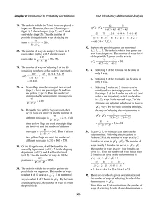 Chapter 8: Introduction to Probability and Statistics ISM: Introductory Mathematical Analysis
300
26. The order in which the 7 food items are placed is
important. However, there are 3 hamburgers
(type 1), 2 cheeseburgers (type 2), and 2 steak
sandwiches (type 3). Then the number of
possible distinguishable ways of placing the
items is
7!
210
3! 2! 2!
=
⋅ ⋅
.
27. The number of ways to assign 15 clients to 3
caseworkers (cells) with 5 clients to each
caseworker is
15!
756,756.
5! 5! 5!
=
⋅ ⋅
28. The number of ways of selecting 5 of the 10
remaining members so that order is important is
10 5
10! 10! 10 9 8 7 6 5!
(10 5)! 5! 5!
30,240.
P
⋅ ⋅ ⋅ ⋅ ⋅
= = =
−
=
29. a. Seven flags must be arranged: two are red
(type 1), three are green (type 2), and two
are yellow (type 3). Thus the number of
distinguishable arrangements (messages) is
7!
210.
2! 3! 2!
=
⋅ ⋅
b. If exactly two yellow flags are used, then
seven flags are involved and the number of
different messages is
7!
210.
2! 3! 2!
=
⋅ ⋅
If all
three yellow flags are used, then eight flags
are involved and the number of different
messages is
8!
560.
2! 3! 3!
=
⋅ ⋅
Thus if at least
two yellow flags are used, the number of
different messages is 210 + 560 = 770.
30. Of the 10 applicants, 4 will be hired for the
assembly department (cell 1), 2 for the shipping
department (cell 2), and 4 will not be hired
(cell 3). Thus the number of ways to fill the
positions is
10!
3150
4! 2! 4!
=
⋅ ⋅
.
31. The order in which the securities go into the
portfolio is not important. The number of ways
to select 8 of 12 stocks is 12 8C . The number of
ways to select 4 of 7 bonds is 7 4C . By the basic
counting principle, the number of ways to create
the portfolio is
12 8 7 4
12! 7!
8!(12 – 8)! 4!(7 – 4)!
C C⋅ = ⋅
12! 7! 12 11 10 9 8! 7 6 5 4!
8! 4! 4! 3! 8! 4 3 2 1 4! 3 2 1
⋅ ⋅ ⋅ ⋅ ⋅ ⋅ ⋅
= ⋅ = ⋅
⋅ ⋅ ⋅ ⋅ ⋅ ⋅ ⋅ ⋅ ⋅
495 35 17,325= ⋅ = .
32. Suppose the possible games are numbered
1, 2, 3, ..., 7. The order in which four games are
won is not important. The number of ways that 4
of the possible 7 games can be won is
7 4
7! 7!
35
4!(7 – 4)! 4! 3!
C = = =
⋅
.
33. a. Selecting 3 of the 3 males can be done in
only 1 way.
b. Selecting 4 of the 4 females can be done in
only 1 way.
c. Selecting 2 males and 2 females can be
considered as a two-stage process. In the
first stage, 2 of the 3 males are selected (and
order is not important), which can be done
in 3 2C ways. In the second stage, 2 of the
4 females are selected, which can be done in
4 2C ways. By the basic counting principle,
the ways of selecting the subcommittee is
3 2 4 2C C⋅
3! 4!
2!(3 – 2)! 2!(4 – 2)!
= ⋅
3! 4!
3 6 18
2! 1! 2! 2!
= ⋅ = ⋅ =
⋅ ⋅
34. Exactly 2, 3, or 4 females can serve on the
subcommittee. Following the procedure in
Problem 33(c), the number of ways exactly 2
females can serve is 4 2 4 2C C⋅ . The number of
ways exactly 3 females can serve is 4 3 4 1C C⋅ .
The number of ways exactly four females can
serve is 1. Thus the number of ways that at least
2 females can serve on the subcommittee is
4 2 4 2 4 3 4 1 1C C C C⋅ + ⋅ +
4! 4! 4! 4!
1
2! 2! 2! 2! 3! 1! 1! 3!
= ⋅ + ⋅ +
⋅ ⋅ ⋅ ⋅
= 6 · 6 + 4 · 4 + 1 = 36 + 16 + 1 = 53.
35. There are 4 cards of a given denomination and
the number of ways of selecting 3 cards of that
denomination is 4 3C .
Since there are 13 denominations, the number of
ways of selecting 3 cards of one denomination is
 