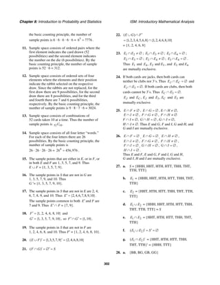 Chapter 8: Introduction to Probability and Statistics ISM: Introductory Mathematical Analysis
302
the basic counting principle, the number of
sample points is 6 · 6 · 6 · 6 · 6 = 5
6 7776= .
11. Sample space consists of ordered pairs where the
first element indicates the card drawn (52
possibilities) and the second element indicates
the number on the die (6 possibilities). By the
basic counting principle, the number of sample
points is 52 · 6 = 312.
12. Sample space consists of ordered sets of four
elements where the elements and their position
indicate the rabbit selected on the respective
draw. Since the rabbits are not replaced, for the
first draw there are 9 possibilities, for the second
draw there are 8 possibilities, and for the third
and fourth there are 7 and 6 possibilities,
respectively. By the basic counting principle, the
number of sample points is 9 · 8 · 7 · 6 = 3024.
13. Sample space consists of combinations of
52 cards taken 10 at a time. Thus the number of
sample points is 52 10.C
14. Sample space consists of all four letter “words.”
For each of the four letters there are 26
possibilities. By the basic counting principle, the
number of sample points is
26 · 26 · 26 · 26 = 4
26 456,976= .
15. The sample points that are either in E, or in F, or
in both E and F are 1, 3, 5, 7, and 9. Thus
E ∪ F = {1, 3, 5, 7, 9}.
16. The sample points in S that are not in G are
1, 3, 5, 7, 9, and 10. Thus
G ′= {1, 3, 5, 7, 9, 10}.
17. The sample points in S that are not in E are 2, 4,
6, 7, 8, 9, and 10. Thus {2,4,6,7,8,9,10}.E′ =
The sample points common to both E′ and F are
7 and 9. Thus E′ ∩ F = {7, 9}.
18. {1, 2, 4, 6, 8, 10}F′ = and
{1, 3, 5, 7, 9, 10},G′ = so {1, 10}.F G′ ′∩ =
19. The sample points in S that are not in F are
1, 2, 4, 6, 8, and 10. Thus F′ = {1, 2, 4, 6, 8, 10}.
20. ( ) {1,3,5,7,9} {2,4,6,8,10}E F ′ ′∪ = =
21. ( )F G S′ ′∩ = ∅ =
22. ( )E G F′∪ ∩
{1,2,3,4,5,6,8} {1,2,4,6,8,10}= ∩
= {1, 2, 4, 6, 8}
23. 1 2E E∩ ≠ ∅ ; 1 3E E∩ ≠ ∅ ; 1 4E E∩ = ∅ ;
2 3E E∩ = ∅ ; 2 4E E∩ ≠ ∅ ; 3 4E E∩ = ∅ .
Thus 1E and 4 2 3, andE E E , and 3 4andE E
are mutually exclusive.
24. If both cards are jacks, then both cards can
neither be clubs nor 3’s. Thus J CE E∩ = ∅ and
3 .JE E∩ = ∅ If both cards are clubs, then both
cards cannot be 3’s. Thus 3 .CE E∩ = ∅
JE and ,C JE E and 3, CE E and 3E are
mutually exclusive.
25. E F∩ ≠ ∅ , E G∩ = ∅ , E ∩ H ≠ ∅,
E I∩ ≠ ∅ , F G∩ ≠ ∅ , F H∩ ≠ ∅
F ∩ I = ∅, G H∩ = ∅ , G ∩ I = ∅,
H ∩ I ≠ ∅. Thus E and G, F and I, G and H, and
G and I are mutually exclusive.
26. E F∩ = ∅ , E G∩ = ∅ , E H∩ ≠ ∅ ,
E I∩ ≠ ∅ , F G∩ ≠ ∅ , F H∩ ≠ ∅ ,
F I∩ = ∅ , G H∩ = ∅ , G I∩ = ∅ ,
H I∩ = ∅ .
Thus E and F, E and G, F and I, G and H,
G and I, H and I are mutually exclusive.
27. a. S = {HHH, HHT, HTH, HTT, THH, THT,
TTH, TTT}
b. 1E = {HHH, HHT, HTH, HTT, THH, THT,
TTH}
c. 2E = {HHT, HTH, HTT, THH, THT, TTH,
TTT}
d. 1 2E E∪ = {HHH, HHT, HTH, HTT, THH,
THT, TTH, TTT} = S
e. 1 2E E∩ = {HHT, HTH, HTT, THH, THT,
TTH}
f. 1 2( )E E S′ ′∪ = = ∅
g. 1 2( )E E ′∩ = {HHT, HTH, HTT, THH,
THT, TTH}′ = {HHH, TTT}
28. a. {BB, BG, GB, GG}
 