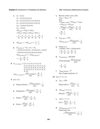 Chapter 8: Introduction to Probability and Statistics ISM: Introductory Mathematical Analysis
304
e. 2 {(1,1)}E =
4 {(1,3),(2,2),(3,1)}E =
6 {(1,5),(2,4),(3,3,),(4,2),(5,1)}E =
8 {(2,6),(3,5),(4,4),(5,3),(6,2)}E =
10 {(4,6),(5,5),(6,4)}E =
12 {(6,6)}E =
even 2 4( ) ( ) ( )P E P E P E= +
6 8 10 12( ) ( ) ( ) ( )P E P E P E P E+ + + +
1 3 5 5 3 1 18 1
36 36 36 36 36 36 36 2
= + + + + + = =
f. odd even
1 1
( ) 1– ( ) 1–
2 2
P E P E= = =
g. less than 10 10 11 12E E E E′ = ∪ ∪
{(4,6),(5,5),(6,4)} {(5,6),(6,5)} {(6,6)}= ∪ ∪
{(4,6),(5,5),(6,4),(5,6),(6,5),(6,6)}= .
less than 10 less than 10( ) 1– ( )P E P E′=
6 30 5
1–
36 36 6
= = = .
8. 2 or 3 showsE = {(2, 1), (2, 2), (2, 3), (2, 4),
(2, 5), (2, 6), (3, 1), (3, 2), (3, 3),
(3, 4), (3, 5), (3, 6), (1, 2), (4, 2),
(5, 2), (6, 2), (1, 3), (4, 3), (5, 3),
(6, 3)}
2 or 3 shows
2 or 3 shows
( ) 20 5
( )
( ) 36 9
n E
P E
n S
= = =
9. n(S) = 52.
a. P(king of hearts) =
king of hearts( ) 1
( ) 52
n E
n S
=
b. P(diamond) = diamond( ) 13 1
( ) 52 4
n E
n S
= =
c. P(jack) =
jack( ) 4 1
( ) 52 13
n E
n S
= =
d P(red) = red( ) 26 1
( ) 52 2
n E
n S
= =
e. Because a heart is not a club,
heart clubE E∩ = ∅ .
Thus
heart or club heart club( ) ( )P E P E E= ∪
heart club( ) ( )P E P E= +
heart club( ) ( ) 13 13
( ) ( ) 52 52
n E n E
n S n S
= + = +
26 1
52 2
= =
f. club and 4 {4C}E =
club and 4
club and 4
( ) 1
( )
( ) 52
n E
P E
n S
= =
g. P(club or 4)
= P(club) + P(4) – P(club and 4)
13 4 1 16 4
–
52 52 52 52 13
= + = =
h. red and king {KH,KD}E =
red and king( )
(red and king)=
( )
n E
P
n S
2 1
52 26
= =
i. spade and heartE = ∅
Thus P(spade and heart) = 0
10. n(S) = 2 · 6 = 12
a. H,5 {H5}E =
P(head and 5) =
H,5( ) 1
( ) 12
n E
n S
=
b. head( ) 1 6 6n E = ⋅ = .
P(head) = head( ) 6 1
( ) 12 2
n E
n S
= =
c. 3( ) 2 1 2n E = ⋅ =
P(3) = 3( ) 2 1
( ) 12 6
n E
n S
= = −
d. head and even( ) 1 3 3n E = ⋅ =
P(head and even)
= head and even( ) 3 1
( ) 12 4
n E
n S
= =
 