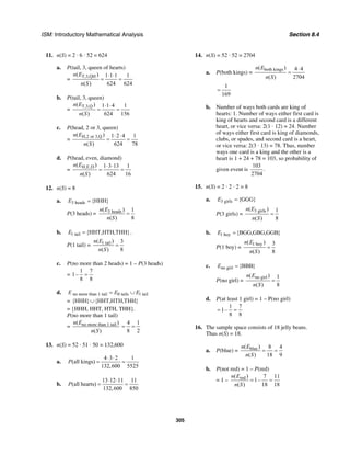 ISM: Introductory Mathematical Analysis Section 8.4
305
11. n(S) = 2 · 6 · 52 = 624
a. P(tail, 3, queen of hearts)
=
T,3,QH( ) 1 1 1 1
( ) 624 624
n E
n S
⋅ ⋅
= =
b. P(tail, 3, queen)
=
T,3,Q( ) 1 1 4 1
( ) 624 156
n E
n S
⋅ ⋅
= =
c. P(head, 2 or 3, queen)
=
H,2 or 3,Q( ) 1 2 4 1
( ) 624 78
n E
n S
⋅ ⋅
= =
d. P(head, even, diamond)
=
H,E,D( ) 1 3 13 1
( ) 624 16
n E
n S
⋅ ⋅
= =
12. n(S) = 8
a. 3 heads {HHH}E =
P(3 heads) = 3 heads( ) 1
( ) 8
n E
n S
=
b. 1 tail {HHT,HTH,THH}E = .
P(1 tail) = 1 tail( ) 3
( ) 8
n E
n S
=
c. P(no more than 2 heads) = 1 – P(3 heads)
=
1 7
1–
8 8
=
d. no more than 1 tail 0 tails 1 tailE E E= ∪
= {HHH} {HHT,HTH,THH}∪
= {HHH, HHT, HTH, THH}.
P(no more than 1 tail)
= no more than 1 tail( )
( )
n E
n S
4 1
8 2
= =
13. n(S) = 52 · 51 · 50 = 132,600
a.
4 3 2 1
(all kings)
132,600 5525
P
⋅ ⋅
= =
b.
13 12 11 11
(all hearts)
132,600 850
P
⋅ ⋅
= =
14. n(S) = 52 · 52 = 2704
a. P(both kings) =
both kings( ) 4 4
( ) 2704
n E
n S
⋅
=
1
169
=
b. Number of ways both cards are king of
hearts: 1. Number of ways either first card is
king of hearts and second card is a different
heart, or vice versa: 2(1 · 12) = 24. Number
of ways either first card is king of diamonds,
clubs, or spades, and second card is a heart,
or vice versa: 2(3 · 13) = 78. Thus, number
ways one card is a king and the other is a
heart is 1 + 24 + 78 = 103, so probability of
given event is
103
.
2704
15. n(S) = 2 · 2 · 2 = 8
a. 3 girls {GGG}E =
P(3 girls) =
3 girls( ) 1
( ) 8
n E
n S
=
b. 1 boy {BGG,GBG,GGB}E =
P(1 boy) =
1 boy( ) 3
( ) 8
n E
n S
=
c. no girl {BBB}E =
P(no girl) =
no girl( ) 1
( ) 8
n E
n S
=
d. P(at least 1 girl) = 1 – P(no girl)
1 7
1–
8 8
= =
16. The sample space consists of 18 jelly beans.
Thus n(S) = 18.
a. P(blue) = blue( ) 8 4
( ) 18 9
n E
n S
= =
b. P(not red) = 1 – P(red)
= 1 – red( ) 7 11
1–
( ) 18 18
n E
n S
= =
 
