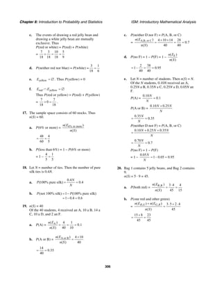 Chapter 8: Introduction to Probability and Statistics ISM: Introductory Mathematical Analysis
306
c. The events of drawing a red jelly bean and
drawing a white jelly bean are mutually
exclusive. Thus
P(red or white) = P(red) + P(white)
=
7 3 10 5
18 18 18 9
+ = =
d. P(neither red nor blue) = P(white) =
3 1
18 6
=
e. yellowE = ∅ . Thus P(yellow) = 0
f. red yellowE E∩ = ∅
Thus P(red or yellow) = P(red) + P(yellow)
=
7 7
0
18 18
+ = .
17. The sample space consists of 60 stocks. Thus
n(S) = 60.
a. P(6% or more) = 6% or more( )
( )
n E
n S
48 4
60 5
= =
b. P(less than 6%) = 1 – P(6% or more)
= 1 –
4 1
5 5
=
18. Let N = number of ties. Then the number of pure
silk ties is 0.4N.
a.
0.4
(100% pure silk) 0.4
N
P
N
= =
b. (not 100% silk) 1 (100% pure silk)
1 0.4 0.6
P P= −
= − =
19. n(S) = 40
Of the 40 students, 4 received an A, 10 a B, 14 a
C, 10 a D, and 2 an F.
a. P(A) = A( ) 4 1
0.1
( ) 40 10
n E
n S
= = =
b. P(A or B) = A or B( ) 4 10
( ) 40
n E
n S
+
=
14
0.35
40
= =
c. P(neither D nor F) = P(A, B, or C)
=
A,B, or C( ) 4 10 14 28
0.7
( ) 40 40
n E
n S
+ +
= = =
d. P(no F) = 1 – P(F) = 1 – F( )
( )
n E
n S
2 38
1– 0.95
40 40
= = =
e. Let N = number of students. Then n(S) = N.
Of the N students, 0.10N received an A,
0.25N a B, 0.35N a C, 0.25N a D, 0.05N an
F.
P(A) =
0.10
0.1
N
N
=
P(A or B) =
0.10 0.25N N
N
+
0.35
0.35
N
N
= =
P(neither D nor F) = P(A, B, or C)
0.10 0.25 0.35N N N
N
+ +
=
0.70
0.7
N
N
= =
P(no F) = 1 – P(F)
= 1 –
0.05
1– 0.05 0.95
N
N
= =
20. Bag 1 contains 5 jelly beans, and Bag 2 contains
9.
n(S) = 5 · 9 = 45.
a. P(both red) =
R,R( ) 3 4 4
( ) 45 15
n E
n S
⋅
= =
b. P(one red and other green)
=
, ,( ) ( ) 3 5 2 4
( ) 45
R G G Rn E n E
n S
+ ⋅ + ⋅
=
15 8 23
45 45
+
= =
 