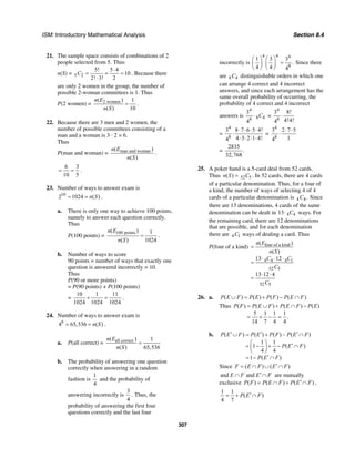 ISM: Introductory Mathematical Analysis Section 8.4
307
21. The sample space consists of combinations of 2
people selected from 5. Thus
n(S) = 5 2
5! 5 4
10
2! 3! 2
C
⋅
= = =
⋅
. Because there
are only 2 women in the group, the number of
possible 2-woman committees is 1. Thus
P(2 women) = 2 women( ) 1
( ) 10
n E
n S
= .
22. Because there are 3 men and 2 women, the
number of possible committees consisting of a
man and a woman is 3 · 2 = 6.
Thus
P(man and woman) = man and woman( )
( )
n E
n S
.
6 3
10 5
= = .
23. Number of ways to answer exam is
10
2 1024 ( )n S= = .
a. There is only one way to achieve 100 points,
namely to answer each question correctly.
Thus
P(100 points) =
100 points( ) 1
( ) 1024
n E
n S
= .
b. Number of ways to score
90 points = number of ways that exactly one
question is answered incorrectly = 10.
Thus
P(90 or more points)
= P(90 points) + P(100 points)
=
10 1 11
1024 1024 1024
+ = .
24. Number of ways to answer exam is
8
4 65,536 ( )n S= = .
a. P(all correct) = all correct( ) 1
( ) 65,536
n E
n S
=
b. The probability of answering one question
correctly when answering in a random
fashion is
1
4
and the probability of
answering incorrectly is
3
4
. Thus, the
probability of answering the first four
questions correctly and the last four
incorrectly is
4 4 4
8
1 3 3
.
4 4 4
⎛ ⎞ ⎛ ⎞
=⎜ ⎟ ⎜ ⎟
⎝ ⎠ ⎝ ⎠
Since there
are 8 4C distinguishable orders in which one
can arrange 4 correct and 4 incorrect
answers, and since each arrangement has the
same overall probability of occurring, the
probability of 4 correct and 4 incorrect
answers is
4
8 48
3
4
C⋅ =
4
8
3 8!
4!4!4
⋅
=
4
8
3 8 7 6 5 4!
4 3 2 1 4!4
⋅ ⋅ ⋅ ⋅
⋅
⋅ ⋅ ⋅ ⋅
=
4
8
3 2 7 5
14
⋅ ⋅
⋅
=
2835
.
32,768
25. A poker hand is a 5-card deal from 52 cards.
Thus 52 5( )n S C= . In 52 cards, there are 4 cards
of a particular denomination. Thus, for a four of
a kind, the number of ways of selecting 4 of 4
cards of a particular denomination is 4 4.C Since
there are 13 denominations, 4 cards of the same
denomination can be dealt in 4 413 C⋅ ways. For
the remaining card, there are 12 denominations
that are possible, and for each denomination
there are 4 1C ways of dealing a card. Thus
P(four of a kind) four of a kind
4 4 4 1
52 5
52 5
( )
( )
13 12
13 12 4
n E
n S
C C
C
C
=
⋅ ⋅ ⋅
=
⋅ ⋅
=
26. a. ( ) ( ) ( ) ( )P E F P E P F P E F∪ = + − ∩
Thus ( ) ( ) ( ) ( )
5 1 1 1
.
14 7 4 4
P F P E F P E F P E= ∪ + ∩ −
= + − =
b. ( ) ( ) ( ) – ( )
1 1
1 ( )
4 4
1 ( )
P E F P E P F P E F
P E F
P E F
′ ′ ′∪ = + ∩
⎛ ⎞
′= − + − ∩⎜ ⎟
⎝ ⎠
′= − ∩
Since ( ) ( )F E F E F′= ∩ ∪ ∩
and andE F E F′∩ ∩ are mutually
exclusive ( ) ( ) ( )P F P E F P E F′= ∩ + ∩ ,
1 1
( )
4 7
P E F′= + ∩
 
