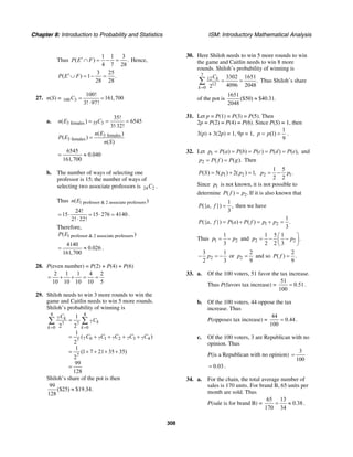 Chapter 8: Introduction to Probability and Statistics ISM: Introductory Mathematical Analysis
308
Thus
1 1 3
( ) .
4 7 28
P E F′∩ = − = Hence,
3 25
( ) 1 .
28 28
P E F′∪ = − =
27. n(S) = 100 3
100!
161,700
3! 97!
C = =
⋅
a. 3 females 35 3
35!
( ) 6545
3! 32!
n E C= = =
⋅
3 females
3 females
( )
( )
( )
n E
P E
n S
=
6545
0.040
161,700
= ≈
b. The number of ways of selecting one
professor is 15; the number of ways of
selecting two associate professors is 24 2C .
Thus 1 professor & 2 associate professors( )n E
24!
15 15 276 4140
2! 22!
= ⋅ = ⋅ =
⋅
.
Therefore,
1 professor & 2 associate professers( )P E
4140
0.026
161,700
= ≈ .
28. P(even number) = P(2) + P(4) + P(6)
2 1 1 4 2
10 10 10 10 5
= + + = =
29. Shiloh needs to win 3 more rounds to win the
game and Caitlin needs to win 5 more rounds.
Shiloh’s probability of winning is
4 4
7
77 7
0 0
7 0 7 1 7 2 7 3 7 47
7
1
2 2
1
( )
2
1
(1 7 21 35 35)
2
99
128
k
k
k k
C
C
C C C C C
= =
=
= + + + +
= + + + +
=
∑ ∑
Shiloh’s share of the pot is then
99
($25) $19.34.
128
≈
30. Here Shiloh needs to win 5 more rounds to win
the game and Caitlin needs to win 8 more
rounds. Shiloh’s probability of winning is
7
12
12
0
3302 1651
.
4096 20482
k
k
C
=
= =∑ Thus Shiloh’s share
of the pot is
1651
($50) $40.31.
2048
≈
31. Let p = P(1) = P(3) = P(5). Then
2p = P(2) = P(4) = P(6). Since P(S) = 1, then
3(p) + 3(2p) = 1, 9p = 1,
1
(1)
9
p p= = .
32. Let 1 ( ) ( ) ( ) ( ) ( ),p P a P b P c P d P e= = = = = and
2 ( ) ( ).p P f P g= = Then
1 2( ) 5( ) 2( ) 1,P S p p= + = 2 1
1 5
.
2 2
p p= −
Since 1p is not known, it is not possible to
determine 2( ) .P f p= If it is also known that
1
({ , }) ,
3
P a f = then we have
1 2
1
({ , }) ( ) ( ) .
3
P a f P a P f p p= + = + =
Thus 1 2
1
3
p p= − and 2 2
1 5 1
.
2 2 3
p p
⎛ ⎞
= − −⎜ ⎟
⎝ ⎠
2
3 1
2 3
p− = − or 2
2
9
p = and so
2
( ) .
9
P f =
33. a. Of the 100 voters, 51 favor the tax increase.
Thus P(favors tax increase) =
51
0.51
100
= .
b. Of the 100 voters, 44 oppose the tax
increase. Thus
P(opposes tax increase) =
44
0.44
100
= .
c. Of the 100 voters, 3 are Republican with no
opinion. Thus
P(is a Republican with no opinion)
3
100
=
0.03= .
34. a. For the chain, the total average number of
sales is 170 units. For brand B, 65 units per
month are sold. Thus
P(sale is for brand B) =
65 13
0.38
170 34
= ≈ .
 