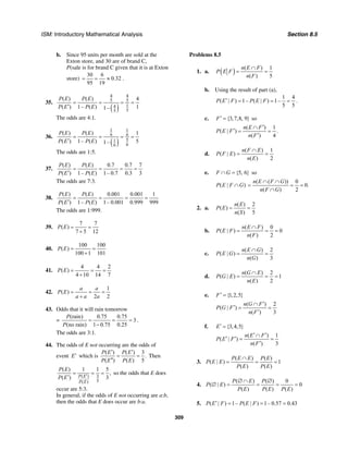 ISM: Introductory Mathematical Analysis Section 8.5
309
b. Since 95 units per month are sold at the
Exton store, and 30 are of brand C,
P(sale is for brand C given that it is at Exton
store)
30 6
0.32
95 19
= = ≈ .
35.
( )
4 4
5 5
14
55
( ) ( ) 4
( ) 1– ( ) 11–
P E P E
P E P E
= = = =
′
The odds are 4:1.
36.
( )
1 1
6 6
51
66
( ) ( ) 1
( ) 1– ( ) 51–
P E P E
P E P E
= = = =
′
The odds are 1:5.
37.
( ) ( ) 0.7 0.7 7
( ) 1– ( ) 1– 0.7 0.3 3
P E P E
P E P E
= = = =
′
The odds are 7:3.
38.
( ) ( ) 0.001 0.001 1
( ) 1– ( ) 1– 0.001 0.999 999
P E P E
P E P E
= = = =
′
The odds are 1:999.
39.
7 7
( )
7 5 12
P E = =
+
40.
100 100
( )
100 1 101
P E = =
+
41.
4 4 2
( )
4 10 14 7
P E = = =
+
42.
1
( )
2 2
a a
P E
a a a
= = =
+
43. Odds that it will rain tomorrow
=
(rain) 0.75 0.75
3
(no rain) 1 0.75 0.25
P
P
= = =
−
.
The odds are 3:1.
44. The odds of E not occurring are the odds of
event E′ which is
( ) ( ) 3
.
( ) ( ) 5
P E P E
P E P E
′ ′
= =
′′
Then
( ) 3
5( )
( ) 1 1 5
,
( ) 3P E
P E
P E
P E ′
= = =
′
so the odds that E does
occur are 5:3.
In general, if the odds of E not occurring are a:b,
then the odds that E does occur are b:a.
Problems 8.5
1. a. ( ) ( ) 1
( ) 5
n E F
P E F
n F
∩
= =
b. Using the result of part (a),
1 4
( | ) 1– ( | ) 1–
5 5
P E F P E F′ = = = .
c. {3,7,8, 9}F′ = so
( ) 1
( | ) .
( ) 4
n E F
P E F
n F
′∩
′ = =
′
d.
( ) 1
( | )
( ) 2
n F E
P F E
n E
∩
= =
e. {5, 6}F G∩ = so
( | )P E F G∩
( ( )) 0
0.
( ) 2
n E F G
n F G
∩ ∩
= = =
∩
2. a.
( ) 2
( )
( ) 5
n E
P E
n S
= =
b.
( ) 0
( | ) 0
( ) 2
n E F
P E F
n F
∩
= = =
c.
( ) 2
( | )
( ) 3
n E G
P E G
n G
∩
= =
d.
( ) 2
( | ) 1
( ) 2
n G E
P G E
n E
∩
= = =
e. {1,2,5}F′ =
( ) 2
( | )
( ) 3
n G F
P G F
n F
′∩
′ = =
′
f. {3,4,5}E′ =
( ) 1
( | )
( ) 3
n E F
P E F
n F
′ ′∩
′ ′ = =
′
3.
( ) ( )
( | ) 1
( ) ( )
P E E P E
P E E
P E P E
∩
= = =
4.
( ) ( ) 0
( | ) 0
( ) ( ) ( )
P E P
P E
P E P E P E
∅ ∩ ∅
∅ = = = =
5. ( | ) 1– ( | ) 1– 0.57 0.43P E F P E F′ = = =
 