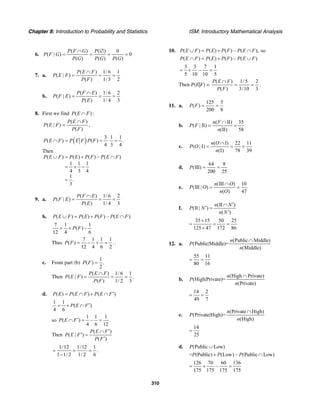 Chapter 8: Introduction to Probability and Statistics ISM: Introductory Mathematical Analysis
310
6.
( ) ( ) 0
( | ) 0
( ) ( ) ( )
P F G P
P F G
P G P G P G
∩ ∅
= = = =
7. a.
( ) 1/ 6 1
( | )
( ) 1/3 2
P E F
P E F
P F
∩
= = =
b.
( ) 1/ 6 2
( | )
( ) 1/ 4 3
P F E
P F E
P E
∩
= = =
8. First we find ( ) :P E F∩
( )
( | )
( )
P E F
P E F
P F
∩
= ,
( ) 3 1 1
( ) ( ) .
4 3 4
P E F P E F P F∩ = = ⋅ =
Then
( ) ( ) ( ) – ( )
1 1 1
4 3 4
1
.
3
P E F P E P F P E F∪ = + ∩
= + −
=
9. a.
( ) 1/ 6 2
( | )
( ) 1/ 4 3
P F E
P F E
P E
∩
= = =
b. ( ) ( ) ( ) – ( )P E F P E P F P E F∪ = + ∩
7 1 1
( ) –
12 4 6
P F= +
Thus
7 1 1 1
( ) .
12 4 6 2
P F = − + = .
c. From part (b)
1
( ) .
2
P F =
Then
( ) 1/ 6 1
( | ) .
( ) 1/ 2 3
P E F
P E F
P F
∩
= = =
d. ( ) ( ) ( )P E P E F P E F′= ∩ + ∩
1 1
( )
4 6
P E F′= + ∩
so
1 1 1
( ) – .
4 6 12
P E F′∩ = =
Then
( )
( | )
( )
P E F
P E F
P F
′∩
′ =
′
1/12 1/12 1
1 1/ 2 1/ 2 6
= = =
−
.
10. ( ) ( ) ( ) – ( ), soP E F P E P F P E F∪ = + ∩
( ) ( ) ( ) – ( )P E F P E P F P E F∩ = + ∪
3 3 7 1
–
5 10 10 5
= + =
Then P(E|F) =
( ) 1/5 2
( ) 3/10 3
P E F
P F
∩
= = .
11. a.
125 5
( )
200 8
P F = =
b.
( II) 35
( | II)
(II) 58
n F
P F
n
∩
= =
c.
( I) 22 11
( | I)
(I) 78 39
n O
P O
n
∩
= = =
d.
64 8
(III)
200 25
P = =
e.
(III ) 10
(III | )
( ) 47
n O
P O
n O
∩
= =
f.
(II )
(II | )
( )
n N
P N
n N
′∩
′ =
′
35 15 50 25
125 47 172 86
+
= = =
+
12. a.
(Public Middle)
(Public|Middle)=
(Middle)
n
P
n
∩
55 11
80 16
= =
b.
(High Private)
(High|Private)=
(Private)
n
P
n
∩
14 2
49 7
= =
c.
(Private High)
(Private|High)=
(High)
n
P
n
∩
14
25
=
d. (Public Low)P ∪
= (Public) (Low) – (Public Low)P P P+ ∩
126 70 60 136
–
175 175 175 175
= + =
 