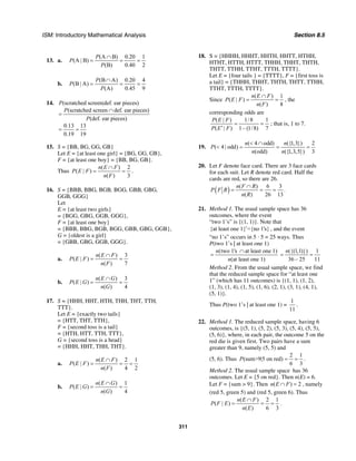 ISM: Introductory Mathematical Analysis Section 8.5
311
13. a.
(A B) 0.20 1
(A | B)
(B) 0.40 2
P
P
P
∩
= = =
b.
(B A) 0.20 4
(B | A)
(A) 0.45 9
P
P
P
∩
= = =
14. (scratched screen|def. ear pieces)
(scratched screen def. ear pieces)
(def. ear pieces)
0.13 13
0.19 19
P
P
P
∩
=
= =
15. S = {BB, BG, GG, GB}
Let E = {at least one girl} = {BG, GG, GB},
F = {at least one boy} = {BB, BG, GB}.
Thus
( ) 2
( | )
( ) 3
n E F
P E F
n F
∩
= = .
16. S = {BBB, BBG, BGB, BGG, GBB, GBG,
GGB, GGG}
Let
E = {at least two girls}
= {BGG, GBG, GGB, GGG},
F = {at least one boy}
= {BBB, BBG, BGB, BGG, GBB, GBG, GGB},
G = {oldest is a girl}
= {GBB, GBG, GGB, GGG}.
a.
( ) 3
( | )
( ) 7
n E F
P E F
n F
∩
= =
b.
( ) 3
( | )
( ) 4
n E G
P E G
n G
∩
= =
17. S = {HHH, HHT, HTH, THH, THT, TTH,
TTT}.
Let E = {exactly two tails}
= {HTT, THT, TTH},
F = {second toss is a tail}
= {HTH, HTT, TTH, TTT},
G = {second toss is a head}
= {HHH, HHT, THH, THT}.
a.
( ) 2 1
( | )
( ) 4 2
n E F
P E F
n F
∩
= = =
b.
( ) 1
( | )
( ) 4
n E G
P E G
n G
∩
= =
18. S = {HHHH, HHHT, HHTH, HHTT, HTHH,
HTHT, HTTH, HTTT, THHH, THHT, THTH,
THTT, TTHH, TTHT, TTTH, TTTT}.
Let E = {four tails } = {TTTT}, F = {first toss is
a tail} = {THHH, THHT, THTH, THTT, TTHH,
TTHT, TTTH, TTTT}.
Since
( ) 1
( | )
( ) 8
n E F
P E F
n F
∩
= = , the
corresponding odds are
( | ) 1/8 1
( | ) 1– (1/8) 7
P E F
P E F
= =
′
; that is, 1 to 7.
19.
( 4 odd) ({1,3}) 2
( 4 | odd)
(odd) ({1,3,5}) 3
n n
P
n n
< ∩
< = = =
20. Let F denote face card. There are 3 face cards
for each suit. Let R denote red card. Half the
cards are red, so there are 26.
( ) ( ) 6 3
.
( ) 26 13
n F R
P F R
n R
∩
= = =
21. Method 1. The usual sample space has 36
outcomes, where the event
“two 1’s” is {(1, 1)}. Note that
{at least one 1} ={no 1's}′ , and the event
“no 1’s” occurs in 5 · 5 = 25 ways. Thus
P(two 1’s | at least one 1)
(two 1's at least one 1)
(at least one 1)
n
n
∩
=
({(1,1)}) 1
36 – 25 11
n
= =
Method 2. From the usual sample space, we find
that the reduced sample space for “at least one
1” (which has 11 outcomes) is {(1, 1), (1, 2),
(1, 3), (1, 4), (1, 5), (1, 6), (2, 1), (3, 1), (4, 1),
(5, 1)}.
Thus P(two 1’s | at least one 1) =
1
11
.
22. Method 1. The reduced sample space, having 6
outcomes, is {(5, 1), (5, 2), (5, 3), (5, 4), (5, 5),
(5, 6)}, where, in each pair, the outcome 5 on the
red die is given first. Two pairs have a sum
greater than 9, namely (5, 5) and
(5, 6). Thus
2 1
(sum>9|5 on red)
6 3
P = = .
Method 2. The usual sample space has 36
outcomes. Let E = {5 on red}. Then n(E) = 6.
Let F = {sum > 9}. Then ( ) 2n E F∩ = , namely
(red 5, green 5) and (red 5, green 6). Thus
( ) 2 1
( | )
( ) 6 3
n E F
P F E
n E
∩
= = = .
 