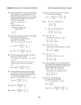 Chapter 8: Introduction to Probability and Statistics ISM: Introductory Mathematical Analysis
312
23. The usual sample space consists of ordered pairs
(R, G), where R = no. on red die and G = no. on
green die. Now, n(green is even) = 6 · 3 = 18,
because the red die can show any of six numbers
and the green any of three: 2, 4, or 6. Also,
(total of 7 green even)n ∩
= n({(5, 2), (3, 4), (1, 6)}) = 3.
Thus
(total of 7|green even)P
(total of 7 green even)
(green even)
n
n
∩
=
3 1
18 6
= = .
24. The usual sample space S consists of 36 ordered
pairs. Let E = {sum is 6} and
F = {second toss is neither 2 nor 4}.
Then n(F) = 6 · 4 = 24 and
( )n E F∩ = n{(5, 1), (3, 3), (1, 5)} = 3.
a.
( ) 3 1
( | )
( ) 24 8
n E F
P E F
n F
∩
= = =
b.
( ) 3 1
( )
( ) 36 12
n E F
P E F
n S
∩
∩ = = =
25. The usual sample space consists of 36 ordered
pairs. Let E = {total > 7} and
F = {first toss > 3}. Then ( ) 3 6 18n F = ⋅ = and
( )n E F∩
= n({(4, 4), (4, 5), (4, 6), (5, 3), (5, 4), (5, 5),
(5, 6), (6, 2), (6, 3), (6, 4), (6, 5), (6, 6)})
= 12
Thus ( ) ( ) 12 2
.
( ) 18 3
n E F
P E F
n F
∩
= = =
26. Let the sample space consist of ordered pairs
(c, d), where c is T or H, and d is the number
showing on the die. Let E = {tails shows} and
F = {die shows odd number). Then
N(F) = 2 · 3 = 6 and ( ) 1 3 3n E F∩ = ⋅ = . Thus
( ) 3 1
( | )
( ) 6 2
n E F
P E F
n F
∩
= = = .
27.
( ) 1
( | )
( ) 13
n K H
P K H
n H
∩
= =
28.
( ) 3 1
( | )
( ) 12 4
n H F
P H F
n F
∩
= = =
29. Let E = {second card is not a face card} and
F = {first card is a face card}.
51 11
51
12( ) 40
( | )
( ) 12 51
n E F
P E F
n F
−⋅∩
= = =
30. a. 1 2 1 2 1( ) ( ) ( | )P F F P F P F F∩ =
12 11 11
52 51 221
= ⋅ =
b. 1 2 1 2 1( ) ( ) ( | )P F F P F P F F∩ =
12 12 3 3 9
52 52 13 13 169
= ⋅ = ⋅ =
31. 1 2 3( )P K Q J∩ ∩
1 2 1 3 1 2( ) ( | ) ( | ( ))P K P Q K P J K Q= ∩
4 4 4 8
52 51 50 16,575
= ⋅ ⋅ =
32.
( ) ( )
1 2 2
1 2 1 2 1 2
( )
( ) ( )
1 1 1 1
.
52 51 50 132,600
P AS AH AD
P AS P AH AS P AD AS AH
∩ ∩
= ∩
= ⋅ ⋅ =
33. 1 2 3( )P J J J∩ ∩
1 2 1 3 1 2( ) ( | ) ( | ( ))P J P J J P J J J= ∩
4 3 2 1
52 51 50 5525
= ⋅ ⋅ =
34. Using a probability tree, we find that there are
two possible paths such that the second card is a
heart, namely, a heart followed by a heart, or a
nonheart followed by a heart. Thus
2 1 2 1 2( ) ( ) ( )P H P H H P H H′= ∩ + ∩
1 2 1 1 2 1( ) ( | ) ( ) ( | )P H P H H P H P H H′ ′= +
13 12 39 13 1
52 51 52 51 4
= ⋅ + ⋅ = .
35. Let D = {two diamonds} and
R = {first card red}. We have
{two diamonds}D R∩ = andD=
P(D) =
13 12
52 51
⋅ .
Thus
13 12
52 51
26
52
( ) 2
( | )
( ) 17
P D R
P D R
P R
⋅∩
= = = .
 