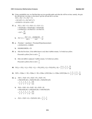 ISM: Introductory Mathematical Analysis Section 8.5
313
36. Using a probability tree, we find that there are two possible paths such that she will be on time, namely, she gets
the call and she is on time, or she doesn’t get the call and she is on time.
( ) ( ) ( )P T P C T P C T′= ∩ + ∩
( ) ( | ) ( ) ( | )P C P T C P C P T C′ ′= +
= (0.9)(0.9) + (0.1)(0.4) = 0.85
37. a. ( ) ( ) ( ) ( )P U P F U P O U P N U= ∩ + ∩ + ∩
= P(F)P(U|F) + P(O)P(U|O) + P(N)P(U|N)
= (0.60)(0.45) + (0.30)(0.55) + (0.10)(0.35)
47
0.47
100
= =
b.
( ) (0.60)(0.45) 27
( | )
( ) 0.47 47
P F U
P F U
P U
∩
= = =
38. a. (contact purchase)P ∩ = (contact) (purchase|contact)P P
= (0.02)(0.014) = 0.00028
b. 100,000(0.00028) = 28
39. a. After the first draw, if the rabbit drawn is red, then 4 rabbits remain, 3 of which are yellow.
P(second is yellow | first is red) =
3
4
b. After red rabbit is replaced, 5 rabbits remain, 3 of which are yellow.
P(second is yellow | first is red) =
3
5
40. 2 1 2 1 2( ) ( ) ( )P G P G G P R G= ∩ + ∩ 1 2 1 1 2 1( ) ( | ) ( ) ( | )P G P G G P R P G R= +
4 4 3 3 25
7 7 7 7 49
= ⋅ + ⋅ =
41. ( ) (Box 1 W) (Box 2 W)P W P P= ∩ + ∩ = P(Box 1)P(W | Box 1) + P(Box 2)P(W | Box 2)
1 2 1 2 9
2 5 2 4 20
= ⋅ + ⋅ =
42. a. ( ) ( 1 ) ( 2 ) ( 3 )P W P B W P B W P B W= ∩ + ∩ + ∩
= P(B1)P(W | B1) + P(B2)P(W | B2) + P(B3)P(W | B3)
1 3 1 4 1 2 158
3 5 3 7 3 6 315
= ⋅ + ⋅ + ⋅ =
b. ( ) ( 1 ) ( 2 ) ( 3 )P R P B R P B R P B R= ∩ + ∩ + ∩
= P(B1)P(R | B1) + P(B2)P(R | B2) + P(B3)P(R | B3)
1 2 1 3 1 2 122
3 5 3 7 3 6 315
= ⋅ + ⋅ + ⋅ =
c. ( ) ( 3 ) ( 3) ( | 3)P G P B G P B P G B= ∩ =
1 1 1
3 3 9
= ⋅ =
 