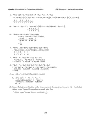 Chapter 8: Introduction to Probability and Statistics ISM: Introductory Mathematical Analysis
314
43. 2 1 2 1 2 1 2( ) ( 1 ) ( 1 ) ( 2 )P W P B G W P B R W P B W W= ∩ ∩ + ∩ ∩ + ∩ ∩
( ) ( ) ( ) ( ) ( ) ( )1 2 1 1 2 1 1 2 1( 1) 1 ( 1) ( 1) 1 ( 1) ( 2) 2 ( 2)P B P G B P W G B P B P R B P W R B P B P W B P W W B= ∩ + ∩ + ∩
1 1 1 1 1 1 1 1 1 1
2 2 3 2 2 3 2 2 3 4
= ⋅ ⋅ + ⋅ ⋅ + ⋅ ⋅ =
44. ( ) ( ) ( )1 2 3 4 1 2 1 3 1 2 4 1 2 3( ) ( ) ( ) ( )
5 4 3 2 1
10 9 8 7 42
P D D D D P D P D D P D D D P D D D D∩ ∩ ∩ = ∩ ∩ ∩
= ⋅ ⋅ ⋅ =
45. (Und.) (MS Und.) (DS Und.)
(MS) (Und.|MS) (DS) (Und|DS)
20,000 1 40,000 3
60,000 100 60,000 100
7
300
P P P
P P P P
= ∩ + ∩
= +
= ⋅ + ⋅
=
46. (5000) ( 1 5000) ( 2 5000) ( 3 5000)P P B P B P B= ∩ + ∩ + ∩
= P(B1)P(5000|B1) + P(B2)P(5000|B2) + P(B3)P(5000|B3)
=
1 1 1 2 1 1 11
3 2 3 8 3 6 36
⋅ + ⋅ + ⋅ =
47. (Def) (A Def)+ (B Def)+ (C Def)P P P P= ∩ ∩ ∩
= P(A)P(Def | A) + P(B)P(Def | B) + P(C)P(Def | C)
= (0.10)(0.06) + (0.20)(0.04) + (0.70)(0.05) = 0.049
48. (Def) (A Def) + (B Def)+ (C Def)+ (D Def)P P P P P= ∩ ∩ ∩ ∩
= P(A)P(Def | A) + P(B)P(Def | B) + P(C)P(Def | C) + P(D)P(Def | D)
= (0.30)(0.06) + (0.20)(0.03) + (0.35)(0.02) + (0.15)(0.05)
= 0.0385
49. a. ( ) ( ) ( | )P D V P D P V D∩ = = (0.40)(0.15) = 0.06
b. ( ) ( ) ( ) ( )P V P D V P R V P I V= ∩ + ∩ + ∩
= P(D)P(V | D) + P(R)P(V | R) + P(I)P(V | I)
= (0.40)(0.15) + (0.35)(0.20) + (0.25)(0.10)
= 0.155
50. Because Richard was not hired, the number of sample points in the reduced sample space is 7 4 35,C = of which
Allison, Lesley, Tom, and Bronwyn form one sample point. Thus
1
(Allison, Lesley, Tom, and Bronwyn were hired) .
35
P =
 