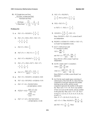 ISM: Introductory Mathematical Analysis Section 8.6
315
51. P(3 Fem|at least one Fem)
(3 Fem at least one Fem)
(at least one Fem)
P
P
∩
=
6 3
11 3
5 3
11 3
4
33
2
33
(3 Fem) 4
1– (no Fem) 311–1–
C
C
C
C
P
P
= = = =
Problems 8.6
1. a.
1 3 1
( ) ( ) ( )
3 4 4
P E F P E P F∩ = = ⋅ =
b. ( ) ( ) ( ) – ( )P E F P E P F P E F∪ = + ∩
1 3 1 5
–
3 4 4 6
= + =
c.
1
( | ) ( )
3
P E F P E= =
d.
1 2
( | ) 1– ( | ) 1–
3 3
P E F P E F′ = = =
e.
1 1 1
( ) ( ) ( )
3 4 12
P E F P E P F′ ′∩ = = ⋅ =
f. ( ) ( ) ( ) – ( )P E F P E P F P E F′ ′ ′∪ = + ∩
1 1 1 1
–
3 4 12 2
= + =
g.
( ) 1/12 1
( | )
( ) 1/ 4 3
P E F
P E F
P F
′∩
′ = = =
′
2. a. ( ) ( ) ( ) (0.1)(0.3) 0.03P E F P E P F∩ = = =
b. ( ) ( ) ( ) (0.3)(0.6) 0.18P F G P F P G∩ = = =
c. ( ) ( ) ( ) ( )
(0.1)(0.3)(0.6) 0.018
P E F G P E P F P G∩ ∩ =
= =
d. ( ) ( )
( )
( )
0.018
0.1
0.18
P E F G
P E F G
P F G
∩ ∩
∩ =
∩
= =
e. ( ) ( ) ( ) ( )
(0.9)(0.3)(0.4) 0.108
P E F G P E P F P G′ ′ ′ ′∩ ∩ =
= =
3. ( ) ( ) ( )P E F P E P F∩ = ,
1 2 1 7 7
( ) so ( )
9 7 9 2 18
P F P F= ⋅ = ⋅ =
4.
1
( ) ( | )
3
P E P E F= = ,
so
1 2
( ) 1– ( ) 1–
3 3
P E P E′ = = = .
5.
3 8 2
( ) ( ) ( )
4 9 3
P E P F P E F= ⋅ = = ∩
Since ( ) ( ) ( )P E P F P E F= ∩ , events E and F
are independent.
6. P(E)P(F) = (0.28)(0.15) = 0.042 ≠ ( )P E F∩ ,
so E and F are dependent events.
7. Let F = {full service} and
I = {increase in value}.
400 2
( )
600 3
P F = =
and
( ) 320 2
( | )
( ) 480 3
n F I
P F I
n I
∩
= = =
Since P(F | I) = P(F), events F and I are
independent.
8. Let M = {male} and C = {cruncher}.
130 26
( )
175 35
P M = = and
( ) 55 11
( | )
( ) 80 16
n M C
P M C
n C
∩
= = =
Since P(M | C) ≠ P(M), events M and C are
dependent.
9. Let S be the usual sample space consisting of
ordered pairs of the form (R, G), where the first
component of each pair represents the number
showing on the red die, and the second
component represents the number on the green
die. Then ( ) 6 6 36.n S = ⋅ = For E, any number
of four can occur on the red die, and any number
on the green die. Thus ( ) 4 6 24.n E = ⋅ = For F
we have F = {(2, 6), (3, 5), (4, 4), (5, 3), (6, 2)},
so n(F) = 5.
Also, {(4, 4), (5, 3), (6, 2)},E F∩ = so
( ) 3.n E F∩ = Thus
24 5 5
( ) ( )
36 36 54
P E P F = ⋅ =
and
3 1
( ) .
36 12
P E F∩ = = Since
 