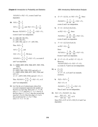 Chapter 8: Introduction to Probability and Statistics ISM: Introductory Mathematical Analysis
316
( ) ( ) ( ),P E P F P E F≠ ∩ events E and F are
dependent.
10.
26 1
( )
52 2
P E = =
12 3
( )
52 13
P F = = , and
6 3
( )
52 26
P E F∩ = = .
Because
1 3 3
( ) ( ) ( )
2 13 26
P E P F P E F= ⋅ = = ∩ ,
events E and F are independent.
11. S = {HH, HT, TH, TT},
E = {HT, TH, TT},
F = {HT, TH}, and {HT,TH}E F∩ = .
Thus
3
( )
4
P E =
2 1
( )
4 2
P F = = , and
2 1
( )
4 2
P E F∩ = = . We have
3 1 3
( ) ( ) ( )
4 2 8
P E P F P E F= ⋅ = ≠ ∩ , so events E
and F are dependent.
12. S = {HHH, HHT, HTH, THH, HTT, THT, TTH,
TTT}
and n(S) = 8.
E = {HTT, THT, TTH, TTT} and n(E) = 4.
F = {HHT, HTH, THH, HTT, THT, TTH} and
n(F) = 6.
{HTT,THT,TTH} and ( ) 3E F n E F∩ = ∩ = .
Thus
4 6 3
( ) ( ) ( )
8 8 8
P E P F P E F= ⋅ = = ∩ , so E
and F are independent.
13. Let S be the set of ordered pairs whose first
(second) component represents the number on
the first (second) chip. Then n(S) = 7 · 7 = 49,
n(E) = 1 · 7 = 7, and n(F) = 7 · 1 = 7. For G, if
the first chip is 1, 3, 5 or 7, then the second chip
must be 2, 4 or 6; if the first chip is 2, 4 or 6,
the second must be 1, 3, 5 or 7. Thus
n(G) = 4 · 3 + 3 · 4 = 24.
a.
1
{(3,3)}, so ( )=
49
E F P E F∩ = ∩ . Since
7 7 1
( ) ( ) ( )
49 49 49
P E P F P E F= ⋅ = = ∩ ,
events E and F are independent.
b. {(3,2),(3,4),(3,6)},E G∩ =
so ( )P E G∩
3
49
= . Since
7 24 24
( ) ( ) ( )
49 49 343
P E P G P E G= ⋅ = ≠ ∩ ,
events E and G are dependent.
c. {(2,3),(4,3),(6,3)}F G∩ =
3
so ( )
49
P F G∩ = .
Since
7 24 24
( ) ( ) ( )
49 49 343
P F P G P F G= ⋅ = ≠ ∩ .
Events F and G are dependent.
d. , so ( ) 0E F G P E F G∩ ∩ = ∅ ∩ ∩ = .
However,
( ) ( ) ( ) 0 ( )P E P F P G P E F G≠ = ∩ ∩ ,
so events E, F and G are not independent.
14. a. E = {3}
F = {5}
E F∩ = ∅ , so E and F are mutually
exclusive.
b.
1
( ) ( )
6
P E P F= =
( ) 0P E F∩ =
1 1 1
( ) ( ) ( )
6 6 36
P E P F P E F= ⋅ = ≠ ∩
Thus E and F are not independent.
15. ( ) ( ) ( | ),P E F P E P F E∩ = thus
P(E)
( ) 0.3
0.75
( | ) 0.4
P E F
P F E
∩
= = =
Since P(E) = 0.75 ≠ 0.5 = P(E | F), E and F are
dependent.
 