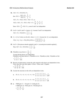 ISM: Introductory Mathematical Analysis Section 8.6
317
16. ( ) ( ) ( | )P E F P F P E F∩ = ,
thus ( )P F
5
9
2
3
( ) 5
( | ) 6
P E F
P E F
∩
= = =
( ) ( ) ( ) – ( ), soP E F P E P F P E F∪ = + ∩
( ) ( ) – ( ) ( )P E P E F P F P E F= ∪ + ∩
17 5 5 2
–
18 6 9 3
= + =
Since
2
( ) ( | )
3
P E P E F= = , events E and F are independent.
17. Let E = {red 4} and F = {green > 4}. Assume E and F are independent.
1 1 1
( ) ( ) ( )
6 3 18
P E F P E P F∩ = = ⋅ =
18. iE = {2 or 3 shows on ith roll}, where i = 1, 2, 3. Assume the 'siE are independent.
1 2 3( )P E E E∩ ∩ 1 2 3( ) ( ) ( )P E P E P E=
1 1 1 1
3 3 3 27
⎛ ⎞⎛ ⎞⎛ ⎞
= =⎜ ⎟⎜ ⎟⎜ ⎟
⎝ ⎠⎝ ⎠⎝ ⎠
19. Let F = {first person attends regularly} and S = {second person attends regularly}.
Then
1 1 1
( ) ( ) ( )
5 5 25
P F S P F P S∩ = = ⋅ = .
20. P(double on any throw) =
6 1
36 6
=
Assume that the throws are independent.
P(double on all three throws) = P(double on 1st) · P(double on 2nd) · P(double on 3rd)
1 1 1 1
6 6 6 216
= ⋅ ⋅ = .
21. Because of replacement, assume the cards selected on the draws are independent events.
P(ace, then face card, then spade) = P(ace) · P(face card) · P(spade)
=
4 12 13 3
52 52 52 676
⋅ ⋅ =
22. Assume the outcomes on the rolls are independent events.
a.
2 2 2 2 2 2 2 1
( 4, 4, 4, 4, 4, 4, 4)
6 6 6 6 6 6 6 2187
P > > > > > > > = ⋅ ⋅ ⋅ ⋅ ⋅ ⋅ =
b.
3 3 3 3 3 3 3 1
( 4, 4, 4, 4, 4, 4, 4)
6 6 6 6 6 6 6 128
P < < < < < < < = ⋅ ⋅ ⋅ ⋅ ⋅ ⋅ =
23. a. (Bill gets A Jim gets A Linda gets A)P ∩ ∩
= P(Bill gets A) · P(Jim gets A) · P(Linda gets A)
3 1 4 3
4 2 5 10
= ⋅ ⋅ = .
 