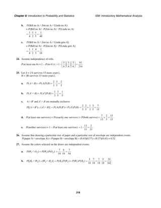 Chapter 8: Introduction to Probability and Statistics ISM: Introductory Mathematical Analysis
318
b. (Bill no A Jim no A Linda no A)P ∩ ∩
= P(Bill no A) · P(Jim no A) · P(Linda no A)
1 1 1 1
4 2 5 40
= ⋅ ⋅ =
c. (Bill no A Jim no A Linda gets A)P ∩ ∩
= P(Bill no A) · P(Jim no A) · P(Linda gets A)
1 1 4 1
4 2 5 10
= ⋅ ⋅ =
24. Assume independence of rolls.
P(at least one 6) = 1 – P(no 6’s)
5 5 5 91
1–
6 6 6 216
⎛ ⎞⎛ ⎞⎛ ⎞
= =⎜ ⎟⎜ ⎟⎜ ⎟
⎝ ⎠⎝ ⎠⎝ ⎠
25. Let A = {A survives 15 more years},
B = {B survives 15 more years}.
a.
2 3 2
( ) ( ) ( )
3 5 5
P A B P A P B∩ = = ⋅ =
b.
1 3 1
( ) ( ) ( )
3 5 5
P A B P A P B′ ′∩ = = ⋅ =
c. and are mutually exclusive.A B A B′ ′∩ ∩
[( ) ( )]P A B A B′ ′∩ ∪ ∩ ( ) ( ) ( ) ( )P A P B P A P B′ ′= +
2 2 1 3 7
3 5 3 5 15
= ⋅ + ⋅ =
d. P(at least one survives) = P(exactly one survives) + P(both survive)
7 2 13
15 5 15
= + = .
e. P(neither survives) = 1 – P(at least one survives)
13 2
1–
15 15
= = .
26. Assume that drawing a particular size of paper and a particular size of envelope are independent events.
(paper A envelope A) (paper B envelope B) (0.63)(0.57) (0.37)(0.43) 0.52P P∩ + ∩ = + ≈
27. Assume the colors selected on the draws are independent events.
a. 1 2 1 2( ) ( ) ( )P W G P W P G∩ =
7 6 7
18 18 54
= ⋅ =
b. 1 2 1 2[( ) ( )]P R W W R∩ ∪ ∩ 1 2 1 2( ) ( ) ( ) ( )P R P W P W P R= +
5 7 7 5 35
18 18 18 18 162
= ⋅ + ⋅ =
 