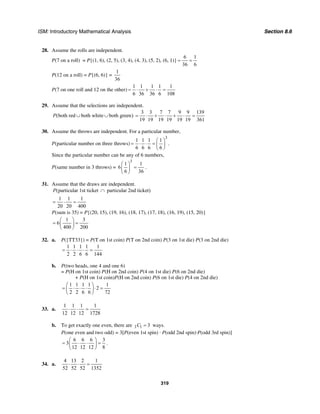 ISM: Introductory Mathematical Analysis Section 8.6
319
28. Assume the rolls are independent.
P(7 on a roll) = P{(1, 6), (2, 5), (3, 4), (4, 3), (5, 2), (6, 1)}
6 1
36 6
= =
P(12 on a roll) = P{(6, 6)} =
1
36
P(7 on one roll and 12 on the other)
1 1 1 1 1
6 36 36 6 108
= ⋅ + ⋅ =
29. Assume that the selections are independent.
(both red both white both green)P ∪ ∪
3 3 7 7 9 9 139
19 19 19 19 19 19 361
= ⋅ + ⋅ + ⋅ =
30. Assume the throws are independent. For a particular number,
P(particular number on three throws)
3
1 1 1 1
6 6 6 6
⎛ ⎞
= ⋅ ⋅ = ⎜ ⎟
⎝ ⎠
.
Since the particular number can be any of 6 numbers,
P(same number in 3 throws) =
3
1 1
6
6 36
⎛ ⎞
=⎜ ⎟
⎝ ⎠
.
31. Assume that the draws are independent.
(particular 1st ticket particular 2nd ticket)P ∩
1 1 1
20 20 400
= ⋅ =
P(sum is 35) = P{(20, 15), (19, 16), (18, 17), (17, 18), (16, 19), (15, 20)}
1 3
6
400 200
⎛ ⎞
= =⎜ ⎟
⎝ ⎠
32. a. P({TT33}) = P(T on 1st coin) P(T on 2nd coin) P(3 on 1st die) P(3 on 2nd die)
1 1 1 1 1
2 2 6 6 144
= ⋅ ⋅ ⋅ =
b. P(two heads, one 4 and one 6)
= P(H on 1st coin) P(H on 2nd coin) P(4 on 1st die) P(6 on 2nd die)
+ P(H on 1st coin)P(H on 2nd coin) P(6 on 1st die) P(4 on 2nd die)
1 1 1 1 1
2
2 2 6 6 72
⎛ ⎞
= ⋅ ⋅ ⋅ ⋅ =⎜ ⎟
⎝ ⎠
33. a.
1 1 1 1
12 12 12 1728
⋅ ⋅ =
b. To get exactly one even, there are 3 1 3C = ways.
P(one even and two odd) = 3[P(even 1st spin) · P(odd 2nd spin)·P(odd 3rd spin)]
6 6 6 3
3
12 12 12 8
⎛ ⎞
= ⋅ ⋅ =⎜ ⎟
⎝ ⎠
.
34. a.
4 13 2 1
52 52 52 1352
⋅ ⋅ =
 
