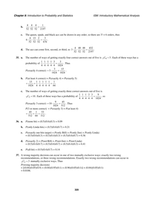 Chapter 8: Introduction to Probability and Statistics ISM: Introductory Mathematical Analysis
320
b.
4 4 4 1
52 52 52 2197
⋅ ⋅ =
c. The queen, spade, and black ace can be drawn in any order, so there are 3! = 6 orders, thus
4 13 2 3
6 .
52 52 52 676
⋅ ⋅ ⋅ =
d. The ace can come first, second, or third, so
4 48 48 432
3 .
52 52 52 2197
⋅ ⋅ ⋅ =
35. a. The number of ways of getting exactly four correct answers out of five is 5 4 5C = . Each of these ways has a
probability of
1 1 1 1 3 3
4 4 4 4 4 1024
⋅ ⋅ ⋅ ⋅ = . Thus
P(exactly 4 correct)
3 15
5
1024 1024
= ⋅ = .
b. P(at least 4 correct) = P(exactly 4) + P(exactly 5)
15 1 1 1 1 1 1
1024 4 4 4 4 4 64
= + ⋅ ⋅ ⋅ ⋅ =
c. The number of ways of getting exactly three correct answers out of five is
5 3 10C = . Each of these ways has a probability of
1 1 1 3 3 9
4 4 4 4 4 1024
⋅ ⋅ ⋅ ⋅ = , so
P(exactly 3 correct)
9 45
10
1024 512
= ⋅ = . Thus
P(3 or more correct) = P(exactly 3) + P(at least 4)
45 1 53
512 64 512
= + = .
36. a. P(none hit) = (0.5)(0.6)(0.3) = 0.09
b. P(only Linda hits) = (0.5)(0.6)(0.7) = 0.21
c. P(exactly one hits target) = P(only Bill) + P(only Jim) + P(only Linda)
= (0.5)(0.6)(0.3) + (0.5)(0.4)(0.3) + (0.5)(0.6)(0.7) = 0.36
d. P(exactly 2) = P(not Bill) + P(not Jim) + P(not Linda)
= (0.5)(0.4)(0.7) + (0.5)(0.6)(0.7) + (0.5)(0.4)(0.3) = 0.41
e. P(all hit) = (0.5)(0.4)(0.7) = 0.14
37. A wrong majority decision can occur in one of two mutually exclusive ways: exactly two wrong
recommendations, or three wrong recommendations. Exactly two wrong recommendations can occur in
3 2 3C = mutually exclusive ways. Thus
P(wrong majority decision)
= [(0.04)(0.05)(0.9) + (0.04)(0.95)(0.1) + (0.96)(0.05)(0.1)] + (0.04)(0.05)(0.1)
= 0.0106.
 