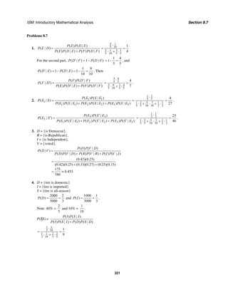 ISM: Introductory Mathematical Analysis Section 8.7
321
Problems 8.7
1.
( ) ( | )
( | )
( ) ( | ) ( ) ( | )
P E P D E
P E D
P E P D E P F P D F
=
+
2 1
5 10
32 1 1
5 10 5 5
1
4
⋅
= =
⋅ + ⋅
For the second part, ( | ) 1– ( | )P D F P D F′ =
4
1–
5 5
1
= = , and
1 9
( | ) 1– ( | ) 1–
10 10
P D E P D E′ = = = . Then
( ) ( | )
( | )
( ) ( | ) ( ) ( | )
P F P D F
P F D
P E P D E P F P D F
′
′ =
′ ′+
3 4
5 5
9 32 4
5 10 5 5
4
7
⋅
= =
⋅ + ⋅
.
2. 1 1
1
1 1 2 2 3 3
( ) ( | )
( | )
( ) ( | ) ( ) ( | ) ( ) ( | )
P E P S E
P E S
P E P S E P E P S E P E P S E
=
+ +
1 2
5 5
3 71 2 1 1
5 5 10 10 2 2
4
27
⋅
= =
⋅ + ⋅ + ⋅
.
3 3
3
1 1 2 2 3 3
( ) ( | )
( | )
( ) ( | ) ( ) ( | ) ( ) ( | )
P E P S E
P E S
P E P S E P E P S E P E P S E
′
′ =
′ ′ ′+ +
1 1
2 2
3 3 31 1 1
5 5 10 10 2 2
25
46
⋅
= =
⋅ + ⋅ + ⋅
.
3. D = {is Democrat},
R = {is Republican},
I = {is Independent},
V = {voted}.
( ) ( | )
( | )
( ) ( | ) ( ) ( | ) ( ) ( | )
P D P V D
P D V
P D P V D P R P V R P I P V I
=
+ +
(0.42)(0.25)
(0.42)(0.25) (0.33)(0.27) (0.25)(0.15)
175
0.453
386
=
+ +
= ≈
4. D = {tire is domestic}
I = {tire is imported}
S = {tire is all-season}
2000 2
( )
3000 3
P D = = and
1000 1
( )
3000 3
P I = = .
Note: 40% =
2
5
and 10% =
1
10
.
P(I|S) =
( ) ( | )
( ) ( | ) ( ) ( | )
P I P S I
P I P S I P D P S D+
1 1
3 10
1 1 2 2
3 10 3 5
1
9
⋅
= =
⋅ + ⋅
 