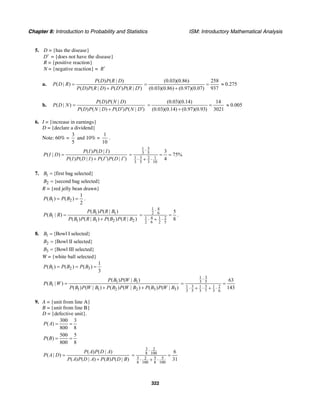 Chapter 8: Introduction to Probability and Statistics ISM: Introductory Mathematical Analysis
322
5. D = {has the disease}
D′ = {does not have the disease}
R = {positive reaction}
N = {negative reaction} = R′
a.
( ) ( | )
( | )
( ) ( | ) ( ) ( | )
P D P R D
P D R
P D P R D P D P R D
=
′+ ′
(0.03)(0.86) 258
(0.03)(0.86) (0.97)(0.07) 937
= =
+
0.275≈
b.
( ) ( | )
( | )
( ) ( | ) ( ) ( | )
P D P N D
P D N
P D P N D P D P N D
=
′ ′+
(0.03)(0.14) 14
(0.03)(0.14) (0.97)(0.93) 3021
= =
+
0.005≈
6. I = {increase in earnings}
D = {declare a dividend}
Note: 60% =
3
5
and 10% =
1
10
.
( ) ( | )
( | )
( ) ( | ) ( ) ( | )
P I P D I
P I D
P I P D I P I P D I
=
′ ′+
31
3 5
31 2 1
3 5 3 10
3
75%
4
⋅
= = =
⋅ + ⋅
7. 1 {first bag selected}B =
2 {second bag selected}B =
R = {red jelly bean drawn}
1 2
1
( ) ( )
2
P B P B= = .
1 1
1
1 1 2 2
( ) ( | )
( | )
( ) ( | ) ( ) ( | )
P B P R B
P B R
P B P R B P B P R B
=
+
1 4
2 6
1 4 1 2
2 6 2 5
5
8
⋅
= =
⋅ + ⋅
.
8. 1 {Bowl I selected}B =
2 {Bowl II selected}B =
3 {Bowl III selected}B =
W = {white ball selected}
1 2 3
1
( ) ( ) ( )
3
P B P B P B= = =
1 1
1
1 1 2 2 3 3
( ) ( | )
( | )
( ) ( | ) ( ) ( | ) ( ) ( | )
P B P W B
P B W
P B P W B P B P W B P B P W B
=
+ +
31
3 5
3 31 1 1 2
3 5 3 7 3 6
63
143
⋅
= =
⋅ + ⋅ + ⋅
9. A = {unit from line A}
B = {unit from line B}
D = {defective unit}.
300 3
( )
800 8
P A = =
500 5
( )
800 8
P B = =
( ) ( | )
( | )
( ) ( | ) ( ) ( | )
P A P D A
P A D
P A P D A P B P D B
=
+
3 2
8 100
3 5 52
8 100 8 100
6
31
⋅
= =
⋅ + ⋅
 