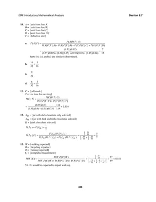 ISM: Introductory Mathematical Analysis Section 8.7
323
10. A = {unit from line A}
B = {unit from line B}
C = {unit from line C}
D = {unit from line D}
F = {defective unit}
a.
( ) ( | )
( | )
( ) ( | ) ( ) ( | ) ( ) ( | ) ( ) ( | )
P A P F A
P A F
P A P F A P B P F B P C P F C P D P F D
=
+ + +
(0.35)(0.02) 7
(0.35)(0.02) (0.20)(0.05) (0.30)(0.03) (0.15)(0.04) 32
= =
+ + +
Parts (b), (c), and (d) are similarly determined.
b.
10 5
32 16
=
c.
9
32
d.
6 3
32 16
=
11. C = {call made}
T = {on time for meeting}
( ) ( | )
( | )
( ) ( | ) ( ) ( | )
P C P T C
P C T
P C P T C P C P T C
=
′ ′+
(0.95)(0.9) 114
0.958
(0.95)(0.9) (0.05)(0.75) 119
= = ≈
+
12. {jar with dark chocolate only selected}DJ =
{jar with dark and milk chocolates selected}MJ =
D = {dark chocolate selected}
1
( ) ( )
2
D MP J P J= =
( ) ( | )
( | )
( ) ( | ) ( ) ( | )
D D
D
D D M M
P J P D J
P J D
P J P D J P J P D J
=
+
501
2 50
50 201 1
2 50 2 50
5
7
⋅
= =
⋅ + ⋅
13. W = {walking reported}
B = {bicycling reported}
R = {running reported}
C = {completed requirement}
( ) ( | )
( | )
( ) ( | ) ( ) ( | ) ( ) ( | )
P W P C W
P W C
P W P C W P B P C B P R P C R
=
+ +
91
2 10
91 1 4 1 2
2 10 4 5 4 3
27
0.551
49
⋅
= = ≈
⋅ + ⋅ + ⋅
55.1% would be expected to report walking.
 