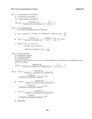 ISM: Introductory Mathematical Analysis Section 8.7
325
22. 1G = {green ball drawn from Bowl 1}
1R = {red ball drawn from Bowl 1}
2G = {green ball drawn from Bowl 2}
1 2 1
1 2
1 2 1 1 2 1
( ) ( | )
( | )
( ) ( | ) ( ) ( | )
P G P G G
P G G
P G P G G P R P G R
=
+
5 4
9 8
5 34 4
9 8 9 8
5
8
⋅
= =
⋅ + ⋅
23. S = {is substandard request}
C = {is considered substandard request by Blackwell}
a. ( ) ( ) ( | ) ( ) ( | )P C P S P C S P S P C S′ ′= + = (0.20)(0.75) + (0.8)(0.15) = 0.27 =
27
100
b.
( ) ( | )
( | )
( ) ( | ) ( ) ( | )
P S P C S
P S C
P S P C S P S P C S
=
+ ′ ′
(0.20)(0.75) 0.15 15
0.556
0.27 0.27 27
= = = ≈
c. P(Error) = ( ) ( )P C S P C S′∩ + ∩ ′
( ) ( | ) ( ) ( | )P S P C S P S P C S′ ′ ′= +
= (0.20)(0.25) + (0.80)(0.15) = 0.17 =
17
100
24. I = {first chest selected}
II = {second chest selected}
III = {third chest selected}
G = {gold coin found}.
For the coin in the other drawer to be silver, we want the probability that the third chest was selected given that a
gold coin was found.
( ) ( | )
( | )
( ) ( | ) ( ) ( | ) ( ) ( | )
P III P G III
P III G
P I P G I P II P G II P III P G III
=
+ +
1 1
3 2
1 1 1 1
3 3 3 2
1
31 0
⋅
= =
⋅ + ⋅ + ⋅
25. a.
( ) ( | )
( | )
( ) ( | ) ( ) ( | ) ( ) ( | )
P L P E L
P L E
P L P E L P M P E M P H P E H
=
+ +
(0.25)(0.49)
0.18
(0.25)(0.49) (0.25)(0.64) (0.5)(0.81)
= ≈
+ +
b.
( ) ( | )
( | )
( ) ( | ) ( ) ( | ) ( ) ( | )
P M P E M
P M E
P L P E L P M P E M P H P E H
=
+ +
(0.25)(0.64)
0.23
(0.25)(0.49) (0.25)(0.64) (0.5)(0.81)
= ≈
+ +
c.
( ) ( | )
( | )
( ) ( | ) ( ) ( | ) ( ) ( | )
P H P E H
P H E
P L P E L P M P E M P H P E H
=
+ +
(0.5)(0.81)
0.59
(0.25)(0.49) (0.25)(0.64) (0.5)(0.81)
= ≈
+ +
d. High quality
 