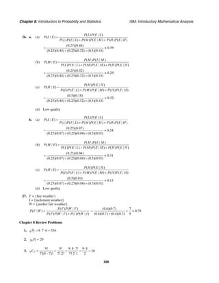 Chapter 8: Introduction to Probability and Statistics ISM: Introductory Mathematical Analysis
326
26. a. (a)
( ) ( | )
( | )
( ) ( | ) ( ) ( | ) ( ) ( | )
P L P E L
P L E
P L P E L P M P E M P H P E H
=
+ +
(0.25)(0.44)
0.39
(0.25)(0.44) (0.25)(0.32) (0.5)(0.18)
= ≈
+ +
(b)
( ) ( | )
( | )
( ) ( | ) ( ) ( | ) ( ) ( | )
P M P E M
P M E
P L P E L P M P E M P H P E H
=
+ +
(0.25)(0.32)
0.29
(0.25)(0.44) (0.25)(0.32) (0.5)(0.18)
= ≈
+ +
(c)
( ) ( | )
( | )
( ) ( | ) ( ) ( | ) ( ) ( | )
P H P E H
P H E
P L P E L P M P E M P H P E H
=
+ +
(0.5)(0.18)
0.32
(0.25)(0.44) (0.25)(0.32) (0.5)(0.18)
= ≈
+ +
.
(d) Low quality
b. (a)
( ) ( | )
( | )
( ) ( | ) ( ) ( | ) ( ) ( | )
P L P E L
P L E
P L P E L P M P E M P H P E H
=
+ +
(0.25)(0.07)
0.54
(0.25)(0.07) (0.25)(0.04) (0.5)(0.01)
= ≈
+ +
(b)
( ) ( | )
( | )
( ) ( | ) ( ) ( | ) ( ) ( | )
P M P E M
P M E
P L P E L P M P E M P H P E H
=
+ +
(0.25)(0.04)
0.31
(0.25)(0.07) (0.25)(0.04) (0.5)(0.01)
= ≈
+ +
(c)
( ) ( | )
( | )
( ) ( | ) ( ) ( | ) ( ) ( | )
P H P E H
P H E
P L P E L P M P E M P H P E H
=
+ +
(0.5)(0.01)
0.15
(0.25)(0.07) (0.25)(0.04) (0.5)(0.01)
= ≈
+ +
(d) Low quality
27. F = {fair weather}
I = {inclement weather}
W = {predict fair weather}.
( ) ( | )
( | )
( ) ( | ) ( ) ( | )
P F P W F
P F W
P F P W F P I P W I
=
+
(0.6)(0.7) 7
0.78
(0.6)(0.7) (0.4)(0.3) 9
= = ≈
+
Chapter 8 Review Problems
1. 8 3 8 7 6 336P = ⋅ ⋅ =
2. 20 1 20P =
3. 9 7
9! 9! 9 8 7! 9 8
36
7!(9 – 7)! 7! 2! 7! 2 1 2
C
⋅ ⋅ ⋅
= = = = =
⋅ ⋅ ⋅
 