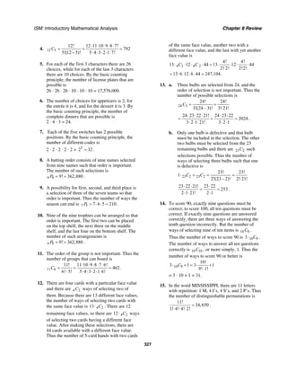 ISM: Introductory Mathematical Analysis Chapter 8 Review
327
4. 12 5
12! 12 11 10 9 8 7!
792
5!(12 5)! 5 4 3 2 1 7!
C
⋅ ⋅ ⋅ ⋅ ⋅
= = =
− ⋅ ⋅ ⋅ ⋅ ⋅
5. For each of the first 3 characters there are 26
choices, while for each of the last 3 characters
there are 10 choices. By the basic counting
principle, the number of license plates that are
possible is
26 ⋅ 26 ⋅ 26 ⋅ 10 ⋅ 10 ⋅ 10 = 17,576,000.
6. The number of choices for appetizers is 2, for
the entrée it is 4, and for the dessert it is 3. By
the basic counting principle, the number of
complete dinners that are possible is
2 · 4 · 3 = 24.
7. Each of the five switches has 2 possible
positions. By the basic counting principle, the
number of different codes is
2 · 2 · 2 · 2 · 2 = 5
2 32= .
8. A batting order consists of nine names selected
from nine names such that order is important.
The number of such selections is
9 9 9! 362,880P = = .
9. A possibility for first, second, and third place is
a selection of three of the seven teams so that
order is important. Thus the number of ways the
season can end is 7 3 7 6 5 210P = ⋅ ⋅ = .
10. Nine of the nine trophies can be arranged so that
order is important. The first two can be placed
on the top shelf, the next three on the middle
shelf, and the last four on the bottom shelf. The
number of such arrangements is
9 9 9! 362,880P = = .
11. The order of the group is not important. Thus the
number of groups that can board is
11 6
11! 11 10 9 8 7 6!
462.
6! 5! 5 4 3 2 1 6!
C
⋅ ⋅ ⋅ ⋅ ⋅
= = =
⋅ ⋅ ⋅ ⋅ ⋅ ⋅
12. There are four cards with a particular face value
and there are 4 2C ways of selecting two of
them. Because there are 13 different face values,
the number of ways of selecting two cards with
the same face value is 4 213 C⋅ . There are 12
remaining face values, so there are 4 212 C⋅ ways
of selecting two cards having a different face
value. After making these selections, there are
44 cards available with a different face value.
Thus the number of 5-card hands with two cards
of the same face value, another two with a
different face value, and the last with yet another
face value is
4 2 4 2
4! 4!
13 12 44 13 12 44
2! 2! 2!2!
C C⋅ ⋅ ⋅ ⋅ = ⋅ ⋅ ⋅ ⋅
⋅
13 6 12 6 44 247,104.= ⋅ ⋅ ⋅ ⋅ =
13. a. Three bulbs are selected from 24, and the
order of selection is not important. Thus the
number of possible selections is
24 3
24! 24!
3!(24 – 3)! 3! 21!
C = =
⋅
24 23 22 21! 24 23 22
2024
3 2 1 21! 3 2 1
⋅ ⋅ ⋅ ⋅ ⋅
= = =
⋅ ⋅ ⋅ ⋅ ⋅
.
b. Only one bulb is defective and that bulb
must be included in the selection. The other
two bulbs must be selected from the 23
remaining bulbs and there are 23 2C such
selections possible. Thus the number of
ways of selecting three bulbs such that one
is defective is
23 2 23 2
23! 23!
1
2!(23 – 2)! 2! 21!
C C⋅ = = =
⋅
23 22 21! 23 22
253
2 1 21! 2 1
⋅ ⋅ ⋅
= =
⋅ ⋅ ⋅
.
14. To score 90, exactly nine questions must be
correct; to score 100, all ten questions must be
correct. If exactly nine questions are answered
correctly, there are three ways of answering the
tenth question incorrectly. But the number of
ways of selecting nine of ten items is 10 9C .
Thus the number of ways to score 90 is 10 93 C⋅ .
The number of ways to answer all ten questions
correctly is 10 10C , or more simply, 1. Thus the
number of ways to score 90 or better is
10 9
10!
3 1 3 1
9! 1!
C⋅ + = ⋅ +
⋅
= 3 · 10 + 1 = 31.
15. In the word MISSISSIPPI, there are 11 letters
with repetition: 1 M, 4 I’s, 4 S’s, and 2 P’s. Thus
the number of distinguishable permutations is
11!
34,650
1! 4! 4! 2!
=
⋅ ⋅ ⋅
.
 