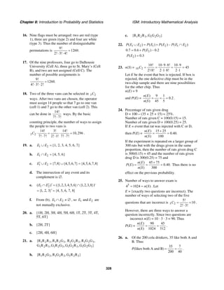 Chapter 8: Introduction to Probability and Statistics ISM: Introductory Mathematical Analysis
328
16. Nine flags must be arranged: two are red (type
1), three are green (type 2) and four are white
(type 3). Thus the number of distinguishable
permutations is
9!
1260.
2! 3! 4!
=
⋅ ⋅
17. Of the nine professors, four go to Dalhousie
University (Cell A), three go to St. Mary’s (Cell
B), and two are not assigned (Cell C). The
number of possible assignments is
9!
1260.
4! 3! 2!
=
⋅ ⋅
18. Two of the three vans can be selected in 3 2C
ways. After two vans are chosen, the operator
must assign 14 people so that 7 go to one van
(cell 1) and 7 go to the other van (cell 2). This
can be done in
14!
7! 7!⋅
ways. By the basic
counting principle, the number of ways to assign
the people to two vans is
3 2
14! 3! 14!
10,296
7! 7! 2! 1! 7! 7!
C ⋅ = ⋅ =
⋅ ⋅ ⋅
.
19. a. 1 2E E∪ = {1, 2, 3, 4, 5, 6, 7}
b. 1 2E E∩ = {4, 5, 6}
c. 1 2 {7,8} {4,5,6,7} {4,5,6,7,8}E E′ ∪ = ∪ =
d. The intersection of any event and its
complement is ∅.
e. 1 2( ) ({1,2,3,4,5,6} {1,2,3,8})E E′ ′∩ = ∩ ′
{1, 2, 3} {4, 5, 6, 7, 8}′= =
f. From (b), 1 2E E∩ ≠ ∅ , so 1 2andE E are
not mutually exclusive.
20. a. {1H, 2H, 3H, 4H, 5H, 6H, 1T, 2T, 3T, 4T,
5T, 6T}
b. {2H, 2T}
c. {2H, 4H, 6H}
21. a. 1 2 3 1 2 3 1 2 3 1 2 3
1 2 3 1 2 3 1 2 3 1 2 3
{R R R ,R R G , R G R ,R G G ,
G R R ,G R G ,G G R ,G G G }
b. 1 2 3 1 2 3 1 2 3{R R G ,R G R ,G R R }
c. 1 2 3 1 2 3{R R R ,G G G }
22. 1 2 1 2 1 2( ) ( ) ( ) – ( )P E E P E P E P E E∪ = + ∩
20.7 0.6 ( ) – 0.2P E= +
2( ) 0.3P E =
23. n(S) = 10 2
10! 10 9 8! 10 9
45
2! 8! 2 1 8! 2 1
C
⋅ ⋅ ⋅
= = = =
⋅ ⋅ ⋅ ⋅
Let E be the event that box is rejected. If box is
rejected, the one defective chip must be in the
two-chip sample and there are nine possibilities
for the other chip. Thus
n(E) = 9
and P(E) =
( ) 9 1
0.2
( ) 45 5
n E
n S
= = = .
24. Percentage of rats given drug
D = 100 – (35 + 25 + 15) = 25%.
Number of rats given C = 100(0.15) = 15.
Number of rats given D = 100(0.25) = 25.
If E = event that rat was injected with C or D,
then P(E) =
( ) 15 25
0.40.
( ) 100
n E
n S
+
= =
If the experiment is repeated on a larger group of
300 rats but with the drugs given in the same
proportion, then the number of rats given drug C
is 300(0.15) = 45 and the number of rats given
drug D is 300(0.25) = 75 and
( ) 45 75
( ) 0.40.
( ) 300
n E
P E
n S
+
= = = Thus there is no
effect on the previous probability.
25. Number of ways to answer exam is
5
4 1024 ( )n S= = . Let
E = {exactly two questions are incorrect). The
number of ways of selecting two of the five
questions that are incorrect is 5 2
5!
10
2! 3!
C = =
⋅
.
However, there are three ways to answer a
question incorrectly. Since two questions are
incorrect n(E) = 10 · 3 · 3 = 90. Thus
P(E) =
( ) 90 45
( ) 1024 512
n E
n S
= = .
26. a. Of the 200 cola drinkers, 35 like both A and
B. Thus
P(likes both A and B)
35 7
.
200 40
= =
 