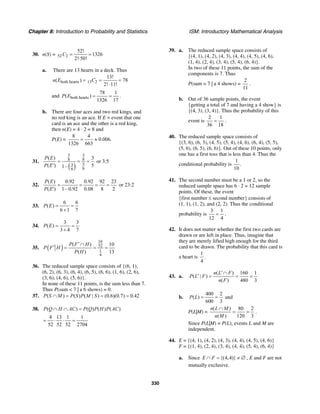 Chapter 8: Introduction to Probability and Statistics ISM: Introductory Mathematical Analysis
330
30. n(S) = 52 2
52!
1326
2! 50!
C = =
⋅
a. There are 13 hearts in a deck. Thus
both hearts 13 2
13!
( ) 78
2! 11!
n E C= = =
⋅
and both hearts
78 1
( )
1326 17
P E = = .
b. There are four aces and two red kings, and
no red king is an ace. If E = event that one
card is an ace and the other is a red king,
then n(E) = 4 · 2 = 8 and
P(E) =
8 4
0.006.
1326 663
= ≈
31.
( )
3 3
8 8
53
88
( ) 3
( ) 51–
P E
P E
= = =
′
or 3:5
32.
( ) 0.92 0.92 92 23
( ) 1– 0.92 0.08 8 2
P E
P E
= = = =
′
or 23:2
33.
6 6
( )
6 1 7
P E = =
+
34.
3 3
( )
3 4 7
P E = =
+
35. ( )
10
52
1
4
( ) 10
( ) 13
P F H
P F H
P H
′∩
′ = = =
36. The reduced sample space consists of {(6, 1),
(6, 2), (6, 3), (6, 4), (6, 5), (6, 6), (1, 6), (2, 6),
(3, 6), (4, 6), (5, 6)}.
In none of these 11 points, is the sum less than 7.
Thus P(sum < 7 | a 6 shows) = 0.
37. ( ) ( ) ( | ) (0.6)(0.7) 0.42P S M P S P M S∩ = = =
38. ( ) ( ) ( ) ( )P Q H AC P Q P H P AC∩ ∩ =
4 13 1 1
52 52 52 2704
= ⋅ ⋅ =
39. a. The reduced sample space consists of
{(4, 1), (4, 2), (4, 3), (4, 4), (4, 5), (4, 6),
(1, 4), (2, 4), (3, 4), (5, 4), (6, 4)}.
In two of these 11 points, the sum of the
components is 7. Thus
P(sum = 7 | a 4 shows) =
2
11
.
b. Out of 36 sample points, the event
{getting a total of 7 and having a 4 show} is
{(4, 3), (3, 4)}. Thus the probability of this
event is
2 1
36 18
= .
40. The reduced sample space consists of
{(3, 6), (6, 3), (4, 5), (5, 4), (4, 6), (6, 4), (5, 5),
(5, 6), (6, 5), (6, 6)}. Out of these 10 points, only
one has a first toss that is less than 4. Thus the
conditional probability is
1
.
10
41. The second number must be a 1 or 2, so the
reduced sample space has 6 · 2 = 12 sample
points. Of these, the event
{first number ≤ second number} consists of
(1, 1), (1, 2), and (2, 2). Thus the conditional
probability is
3 1
12 4
= .
42. It does not matter whether the first two cards are
drawn or are left in place. Thus, imagine that
they are merely lifted high enough for the third
card to be drawn. The probability that this card is
a heart is
1
4
.
43. a.
( ) 160 1
( | )
( ) 480 3
n L F
P L F
n F
′∩
′ = = =
b.
400 2
( )
600 3
P L = = and
P(L|M) =
( ) 80 2
( ) 120 3
n L M
n M
∩
= = .
Since P(L|M) = P(L), events L and M are
independent.
44. E = {(4, 1), (4, 2), (4, 3), (4, 4), (4, 5), (4, 6)}
F = {(1, 4), (2, 4), (3, 4), (4, 4), (5, 4), (6, 4)}
a. Since {(4,4)}E F∩ = ≠ ∅ , E and F are not
mutually exclusive.
 