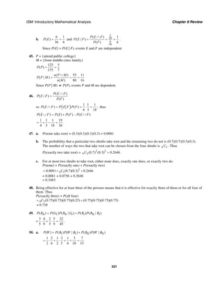 ISM: Introductory Mathematical Analysis Chapter 8 Review
331
b.
6 1
( )
36 6
P E = = and
1
36
6
36
( ) 1
( | )
( ) 6
P E F
P E F
P F
∩
= = = .
Since P(E) = P(E | F), events E and F are independent.
45. P = {attend public college}
M = {from middle-class family}
125 5
( )
175 7
P P = =
( ) 55 11
( | )
( ) 80 16
n P M
P P M
n M
∩
= = =
Since P(P | M) ≠ P(P), events P and M are dependent.
46.
( )
( | )
( )
P E F
P E F
P F
∩
=
so ( ) 1 1 1
( ) ( ) ,
6 3 18
P E F P E F P F∩ = = ⋅ = thus
( ) ( ) ( ) – ( )P E F P E P F P E F∪ = + ∩
1 1 1 19
.
4 3 18 36
= + − =
47. a. P(none take root) = (0.3)(0.3)(0.3)(0.3) = 0.0081
b. The probability that a particular two shrubs take root and the remaining two do not is (0.7)(0.7)(0.3)(0.3).
The number of ways the two that take root can be chosen from the four shrubs is 4 2C . Thus
P(exactly two take root) = 2 2
4 2 (0.7) (0.3) 0.2646C = .
c. For at most two shrubs to take root, either none does, exactly one does, or exactly two do.
P(none) + P(exactly one) + P(exactly two)
3
4 10.0081 (0.7)(0.3) 0.2646C= + +
= 0.0081 + 0.0756 + 0.2646
= 0.3483
48. Being effective for at least three of the persons means that it is effective for exactly three of them or for all four of
them. Thus
P(exactly three) + P(all four)
4 3(0.75)(0.75)(0.75)(0.25) (0.75)(0.75)(0.75)(0.75)
0.738
C= +
≈
49. II I II I I II I( ) ( ) ( | ) ( ) ( | )P R P G P R G P R P R R= +
=
3 4 2 5 22
5 9 5 9 45
⋅ + ⋅ = .
50. a. I I II II( ) ( ) ( | ) ( ) ( | )P W P B P W B P B P W B= +
1 2 1 3 1 3 7
2 6 2 5 6 10 15
= ⋅ + ⋅ = + =
 