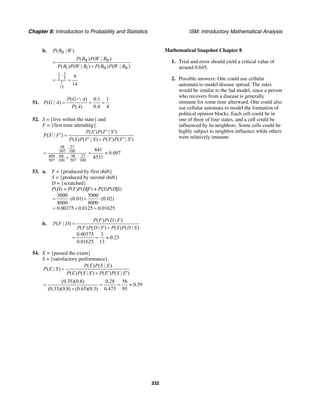 Chapter 8: Introduction to Probability and Statistics ISM: Introductory Mathematical Analysis
332
b. II( | )P B W
II II
I I II II
( ) ( | )
( ) ( | ) ( ) ( | )
P B P W B
P B P W B P B P W B
=
+
31
2 5
7
15
9
14
⋅
= =
51.
( ) 0.1 1
( | )
( ) 0.4 4
P G A
P G A
P A
∩
= = =
52. S = {live within the state} and
F = {first time attending}.
( ) ( | )
( | )
( ) ( | ) ( ) ( | )
P S P F S
P S F
P S P F S P S P F S
′ ′ ′
′′ =
′ + ′ ′ ′
98 27
507 100
409 60 98 27
507 100 507 100
441
0.097
4531
⋅
= = ≈
⋅ + ⋅
53. a. F = {produced by first shift}
S = {produced by second shift}
D = {scratched}
P(D) = P(F)P(D|F) + P(S)P(D|S)
3000 5000
(0.01) (0.02)
8000 8000
0.00375 0.0125 0.01625
= ⋅ + ⋅
= + =
b.
( ) ( | )
( | )
( ) ( | ) ( ) ( | )
0.00375 3
0.23
0.01625 13
P F P D F
P F D
P F P D F P S P D S
=
+
= = ≈
54. E = {passed the exam}
S = {satisfactory performance}.
( ) ( | )
( | )
( ) ( | ) ( ) ( | )
P E P S E
P E S
P E P S E P E P S E
=
+ ′ ′
(0.35)(0.8) 0.28 56
0.59
(0.35)(0.8) (0.65)(0.3) 0.475 95
= = = ≈
+
Mathematical Snapshot Chapter 8
1. Trial and error should yield a critical value of
around 0.645.
2. Possible answers: One could use cellular
automata to model disease spread. The rules
would be similar to the fad model, since a person
who recovers from a disease is generally
immune for some time afterward. One could also
use cellular automata to model the formation of
political opinion blocks. Each cell could be in
one of three of four states, and a cell could be
influenced by its neighbors. Some cells could be
highly subject to neighbor influence while others
were relatively immune.
 