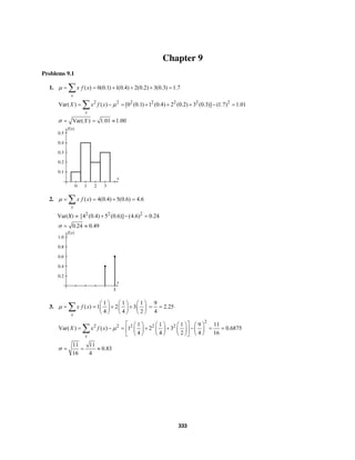 333
Chapter 9
Problems 9.1
1. ( ) 0(0.1) 1(0.4) 2(0.2) 3(0.3) 1.7
x
x f xµ = = + + + =∑
2 2 2 2 2 2 2
Var( ) ( ) [0 (0.1) 1 (0.4) 2 (0.2) 3 (0.3)] (1.7) 1.01
x
X x f x µ= − = + + + − =∑
Var( ) 1.01 1.00Xσ = = ≈
f(x)
0.5
0.4
0.3
0.2
0.1
x
3210
2. ( ) 4(0.4) 5(0.6) 4.6
x
x f xµ = = + =∑
Var(X) = 2 2 2
[4 (0.4) 5 (0.6)] (4.6) 0.24+ − =
0.24 0.49σ = ≈
f(x)
1.0
0.8
0.6
0.4
0.2
x
5
3.
1 1 1
( ) 1 2 3
4 4 2
x
x f xµ
⎛ ⎞ ⎛ ⎞ ⎛ ⎞
= = + +⎜ ⎟ ⎜ ⎟ ⎜ ⎟
⎝ ⎠ ⎝ ⎠ ⎝ ⎠
∑
9
2.25
4
= =
2
2 2 2 2 21 1 1 9 11
Var( ) ( ) 1 2 3 0.6875
4 4 2 4 16
x
X x f x µ
⎡ ⎤⎛ ⎞ ⎛ ⎞ ⎛ ⎞ ⎛ ⎞
= − = + + − = =⎢ ⎥⎜ ⎟ ⎜ ⎟ ⎜ ⎟ ⎜ ⎟
⎝ ⎠ ⎝ ⎠ ⎝ ⎠ ⎝ ⎠⎣ ⎦
∑
11 11
0.83
16 4
σ = = ≈
 