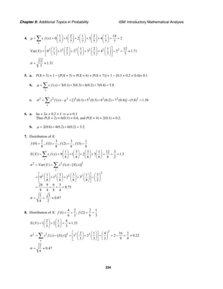 Chapter 9: Additional Topics in Probability ISM: Introductory Mathematical Analysis
334
4.
1 2 1 2 1 14
( ) 0 1 2 3 4 2
7 7 7 7 7 7
x
x f xµ
⎛ ⎞ ⎛ ⎞ ⎛ ⎞ ⎛ ⎞ ⎛ ⎞
= = + + + + = =⎜ ⎟ ⎜ ⎟ ⎜ ⎟ ⎜ ⎟ ⎜ ⎟
⎝ ⎠ ⎝ ⎠ ⎝ ⎠ ⎝ ⎠ ⎝ ⎠
∑
2 2 2 2 2 21 2 1 2 1 12
Var( ) 0 1 2 3 4 2 1.71
7 7 7 7 7 7
X
⎡ ⎤⎛ ⎞ ⎛ ⎞ ⎛ ⎞ ⎛ ⎞ ⎛ ⎞
= + + + + − = ≈⎢ ⎥⎜ ⎟ ⎜ ⎟ ⎜ ⎟ ⎜ ⎟ ⎜ ⎟
⎝ ⎠ ⎝ ⎠ ⎝ ⎠ ⎝ ⎠ ⎝ ⎠⎣ ⎦
12
1.31
7
σ = ≈
5. a. P(X = 3) = 1 − [P(X = 5) + P(X = 6) + P(X = 7)] = 1 − [0.3 + 0.2 + 0.4]= 0.1
b. ( ) 3(0.1) 5(0.3) 6(0.2) 7(0.4) 5.8
x
x f xµ = = + + + =∑
c. 2 2 2 2 2 2 2 2
( ) [3 (0.1) 5 (0.3) 6 (0.2) 7 (0.4)] (5.8) 1.56
x
x f xσ µ= − = + + + − =∑
6. a. 6a + 2a + 0.2 = 1 ⇒ a = 0.1
Thus P(X = 2) = 6(0.1) = 0.6, and P(X = 4) = 2(0.1) = 0.2.
b. 2(0.6) 4(0.2) 6(0.2) 3.2.= + + =µ
7. Distribution of X:
1 3 3 1
(0) , (1) , (2) , (3)
8 8 8 8
f f f f= = = =
1 3 3 1 12 3
( ) ( ) 0 1 2 3 1.5
8 8 8 8 8 2
x
E X x f x
⎛ ⎞ ⎛ ⎞ ⎛ ⎞ ⎛ ⎞
= = + + + = = =⎜ ⎟ ⎜ ⎟ ⎜ ⎟ ⎜ ⎟
⎝ ⎠ ⎝ ⎠ ⎝ ⎠ ⎝ ⎠
∑
2 2 2
2
2 2 2 2
Var( ) ( ) [ ( )]
1 3 3 1 3
0 1 2 3
8 8 8 8 2
24 9 6 3
0.75
8 4 8 4
x
X x f x E xσ = = −
⎡ ⎤⎛ ⎞ ⎛ ⎞ ⎛ ⎞ ⎛ ⎞ ⎛ ⎞
= + + + −⎢ ⎥⎜ ⎟ ⎜ ⎟ ⎜ ⎟ ⎜ ⎟ ⎜ ⎟
⎝ ⎠ ⎝ ⎠ ⎝ ⎠ ⎝ ⎠ ⎝ ⎠⎣ ⎦
= − = = =
∑
3 3
0.87
4 2
σ = = ≈
8. Distribution of X:
4 2 2 1
(1) , (2)
6 3 6 3
f f= = = =
2 1 4
( ) 1 2 1.33
3 3 3
E X
⎛ ⎞ ⎛ ⎞
= + = ≈⎜ ⎟ ⎜ ⎟
⎝ ⎠ ⎝ ⎠
2
2 2 2 2 22 1 4 16 2
( ) [ ( )] 1 2 2 0.22
3 3 3 9 9
x
x f x E xσ
⎡ ⎤⎛ ⎞ ⎛ ⎞ ⎛ ⎞
= − = + − = − = ≈⎢ ⎥⎜ ⎟ ⎜ ⎟ ⎜ ⎟
⎝ ⎠ ⎝ ⎠ ⎝ ⎠⎣ ⎦
∑
2
0.47
9
σ = ≈
 