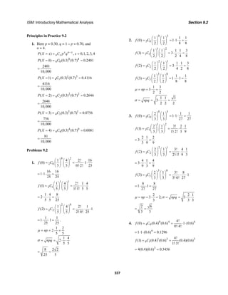 ISM: Introductory Mathematical Analysis Section 9.2
337
Principles in Practice 9.2
1. Here p = 0.30, q = 1 – p = 0.70, and
n = 4.
( ) , 0,1, 2, 3, 4x n x
n xP X x C p q x−
= = =
0 4
4 0( 0) (0.3) (0.7) 0.2401P X C= = =
2401
10,000
=
1 3
4 1( 1) (0.3) (0.7) 0.4116P X C= = =
4116
10,000
=
2 2
4 2( 2) (0.3) (0.7) 0.2646P X C= = =
2646
10,000
=
3 1
4 3( 3) (0.3) (0.7) 0.0756P X C= = =
756
10,000
=
4 0
4 4( 4) (0.3) (0.7) 0.0081P X C= = =
81
10,000
=
Problems 9.2
1.
0 2
2 0
1 4 2! 16
(0) 1
5 5 0! 2! 25
f C
⎛ ⎞ ⎛ ⎞
= = ⋅ ⋅⎜ ⎟ ⎜ ⎟ ⋅⎝ ⎠ ⎝ ⎠
16 16
1 1
25 25
= ⋅ ⋅ =
1 1
2 1
1 4 2! 1 4
(1)
5 5 1!1! 5 5
f C
⎛ ⎞ ⎛ ⎞
= = ⋅ ⋅⎜ ⎟ ⎜ ⎟ ⋅⎝ ⎠ ⎝ ⎠
1 4 8
2
5 5 25
= ⋅ ⋅ =
2 0
2 2
1 4 2! 1
(2) 1
5 5 2! 0! 25
f C
⎛ ⎞ ⎛ ⎞
= = ⋅ ⋅⎜ ⎟ ⎜ ⎟ ⋅⎝ ⎠ ⎝ ⎠
1 1
1 1
25 25
= ⋅ ⋅ = .
1 2
2
5 5
1 4
2
5 5
np
npq
= = ⋅ =
= = ⋅ ⋅
µ
σ
8 2 2
25 5
= =
2.
0 3
3 0
1 1 1 1
(0) 1 1
2 2 8 8
f C
⎛ ⎞ ⎛ ⎞
= = ⋅ ⋅ =⎜ ⎟ ⎜ ⎟
⎝ ⎠ ⎝ ⎠
1 2
3 1
1 1 1 1 3
(1) 3
2 2 2 4 8
f C
⎛ ⎞ ⎛ ⎞
= = ⋅ ⋅ =⎜ ⎟ ⎜ ⎟
⎝ ⎠ ⎝ ⎠
2 1
3 2
1 1 1 1 3
(2) 3
2 2 4 2 8
f C
⎛ ⎞ ⎛ ⎞
= = ⋅ ⋅ =⎜ ⎟ ⎜ ⎟
⎝ ⎠ ⎝ ⎠
3 0
3 3
1 1 1 1
(3) 1 1
2 2 8 8
f C
⎛ ⎞ ⎛ ⎞
= = ⋅ ⋅ =⎜ ⎟ ⎜ ⎟
⎝ ⎠ ⎝ ⎠
1 3
3
2 2
npµ = = ⋅ =
1 1 3
3
2 2 2
npqσ = = ⋅ ⋅ =
3.
0 3
3 0
2 1
(0)
3 3
f C
⎛ ⎞ ⎛ ⎞
= ⎜ ⎟ ⎜ ⎟
⎝ ⎠ ⎝ ⎠
1 1
1 1
27 27
= ⋅ ⋅ =
1 2
3 1
2 1 3! 2 1
(1)
3 3 1! 2! 3 9
f C
⎛ ⎞ ⎛ ⎞
= = ⋅ ⋅⎜ ⎟ ⎜ ⎟ ⋅⎝ ⎠ ⎝ ⎠
2 1 2
3
3 9 9
= ⋅ ⋅ =
2 1
3 2
2 1 3! 4 1
(2)
3 3 2!1! 9 3
f C
⎛ ⎞ ⎛ ⎞
= = ⋅ ⋅⎜ ⎟ ⎜ ⎟ ⋅⎝ ⎠ ⎝ ⎠
4 1 4
3
9 3 9
= ⋅ ⋅ =
3 0
3 3
2 1 3! 8
(3) 1
3 3 3! 0! 27
f C
⎛ ⎞ ⎛ ⎞
= = ⋅ ⋅⎜ ⎟ ⎜ ⎟ ⋅⎝ ⎠ ⎝ ⎠
8 8
1 1
27 27
= ⋅ ⋅ =
2 2 1
3 2; 3
3 3 3
np npqµ σ= = ⋅ = = = ⋅ ⋅
2 6
3 3
= =
4. 0 4 4
4 0
4!
(0) (0.4) (0.6) 1 (0.6)
0! 4!
f C= = ⋅ ⋅
⋅
4
1 1 (0.6) 0.1296= ⋅ ⋅ =
1 3 3
4 1
4!
(1) (0.4) (0.6) (0.4)(0.6)
1! 3!
f C= =
⋅
3
4(0.4)(0.6) 0.3456= =
 