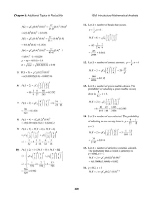 Chapter 9: Additional Topics in Probability ISM: Introductory Mathematical Analysis
338
2 2 2 2
4 2
4!
(2) (0.4) (0.6) (0.4) (0.6)
2! 2!
f C= =
⋅
2 2
6(0.4) (0.6) 0.3456= =
3 1 3
4 3
4!
(3) (0.4) (0.6) (0.4) (0.6)
3!1!
f C= =
⋅
3
4(0.4) (0.6) 0.1536= =
4 0 4
4 4
4!
(4) (0.4) (0.6) (0.4) 1
4! 0!
f C= = ⋅
⋅
4
1(0.4) 1 0.0256= ⋅ =
4(0.4) 1.6npµ = = =
npqσ = 4(0.4)(0.6) 0.98= ≈
5. P(X = 5) = 5 1
6 5(0.2) (0.8)C
6(0.00032)(0.8) 0.001536= =
6.
2 3
5 2
1 2
( 2)
3 3
1 8 80
10 0.3292
9 27 243
P X C
⎛ ⎞ ⎛ ⎞
= = ⎜ ⎟ ⎜ ⎟
⎝ ⎠ ⎝ ⎠
= ⋅ ⋅ = ≈
7.
2 2
4 2
4 1 16 1
( 2) 6
5 5 25 25
P X C
⎛ ⎞ ⎛ ⎞
= = = ⋅ ⋅⎜ ⎟ ⎜ ⎟
⎝ ⎠ ⎝ ⎠
96
0.1536
625
= =
8. 4 3
7 4( 4) (0.2) (0.8)
35(0.0016)(0.512) 0.028672
P X C= =
= =
9.
0 5 1 4
5 0 5 1
( 2) ( 0) ( 1)
1 1 1 1
2 2 2 2
1 1 1 6 3
1 1 5
32 2 16 32 16
P X P X P X
C C
< = = + =
⎛ ⎞ ⎛ ⎞ ⎛ ⎞ ⎛ ⎞
= +⎜ ⎟ ⎜ ⎟ ⎜ ⎟ ⎜ ⎟
⎝ ⎠ ⎝ ⎠ ⎝ ⎠ ⎝ ⎠
= ⋅ ⋅ + ⋅ ⋅ = =
10.
0 6 1 5
6 0 6 1
( 2) 1 [ ( 0) ( 1)]
2 1 2 1
1
3 3 3 3
1 2 13
1 1 6 1
729 729 729
716
0.982
729
P X P X P X
C C
≥ = − = + =
⎡ ⎤⎛ ⎞ ⎛ ⎞ ⎛ ⎞ ⎛ ⎞
⎢ ⎥= − +⎜ ⎟ ⎜ ⎟ ⎜ ⎟ ⎜ ⎟
⎢ ⎥⎝ ⎠ ⎝ ⎠ ⎝ ⎠ ⎝ ⎠⎣ ⎦
⎡ ⎤
= − ⋅ + ⋅ = −⎢ ⎥
⎣ ⎦
= ≈
11. Let X = number of heads that occurs.
1
, 11
2
p n= =
8 3
11 8
1 1
( 8)
2 2
P X C
⎛ ⎞ ⎛ ⎞
= = ⎜ ⎟ ⎜ ⎟
⎝ ⎠ ⎝ ⎠
1 1
165
256 8
= ⋅ ⋅
165
0.081
2048
= ≈
12. Let X = number of correct answers.
1
, 6
4
p n= =
3 3
6 3
1 3
( 3)
4 4
P X C
⎛ ⎞ ⎛ ⎞
= = ⎜ ⎟ ⎜ ⎟
⎝ ⎠ ⎝ ⎠ 6
27
20
4
= ⋅
540
0.132
4096
= ≈
13. Let X = number of green marbles drawn. The
probability of selecting a green marble on any
draw is
7
,
12
n = 4.
2 2
4 2
7 5
( 2)
12 12
49 25 1225
6 0.3545
144 144 3456
P X C
⎛ ⎞ ⎛ ⎞
= = ⎜ ⎟ ⎜ ⎟
⎝ ⎠ ⎝ ⎠
= ⋅ ⋅ = ≈
14. Let X = number of aces selected. The probability
of selecting an ace on any draw is
4 1
.
52 13
p = =
n = 3
2 1
3 2
1 12 1 12
( 2) 3
13 13 169 13
P X C
⎛ ⎞ ⎛ ⎞
= = = ⋅ ⋅⎜ ⎟ ⎜ ⎟
⎝ ⎠ ⎝ ⎠
36
0.016
2197
= ≈
15. Let X = number of defective switches selected.
The probability that a switch is defective is
p = 0.02, n = 4.
2 2
4 2( 2) (0.02) (0.98)P X C= =
6(0.0004)(0.9604) 0.002= ≈
16. p = 0.2, n = 3
3
3( ) (0.2) (0.8)x x
xP X x C −
= =
 