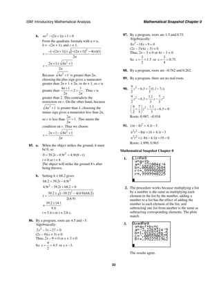 ISM: Introductory Mathematical Analysis Mathematical Snapshot Chapter 0
33
b. 2
(2 1) 1 0nv n v− + + =
From the quadratic formula with a = n,
b = –(2n + 1), and c = 1,
2
[ (2 1)] [ (2 1)] 4( )(1)
2
n n n
v
n
− − + ± − + −
=
2
2 1 4 1
2
n n
v
n
+ ± +
=
Because 2
4 1n + is greater than 2n,
choosing the plus sign gives a numerator
greater than 2n + 1 + 2n, or 4n + 1, so v is
greater than
4 1 1
2 .
2 2
n
n n
+
= + Thus v is
greater than 2. This contradicts the
restriction on v. On the other hand, because
2
4 1n + is greater than 1, choosing the
minus sign gives a numerator less than 2n,
so v is less than
2
1.
2
n
n
= This meets the
condition on v. Thus we choose
2
2 1 4 1
.
2
n n
v
n
+ − +
=
85. a. When the object strikes the ground, h must
be 0, so
2
0 39.2 4.9 4.9 (8 )t t t t= − = −
t = 0 or t = 8
The object will strike the ground 8 s after
being thrown.
b. Setting h = 68.2 gives
2
2
68.2 39.2 4.9
4.9 39.2 68.2 0
t t
t t
= −
− + =
2
39.2 ( 39.2) 4(4.9)(68.2)
2(4.9)
39.2 14.1
9.8
t
± − −
=
±
≈
t ≈ 5.4 s or t ≈ 2.6 s.
86. By a program, roots are 4.5 and –3.
Algebraically:
2
2 3 27 0x x− − =
(2x – 9)(x + 3) = 0
Thus, 2x – 9 = 0 or x + 3 = 0
So
9
4.5
2
x = = or x = –3.
87. By a program, roots are 1.5 and 0.75.
Algebraically:
2
8 18 9 0x x− + =
(2x – 3)(4x – 3) = 0
Thus, 2x – 3 = 0 or 4x – 3 = 0.
So
3
1.5
2
x = = or
3
0.75.
4
x = =
88. By a program, roots are −0.762 and 0.262.
89. By a program, there are no real roots.
90. 29
6.3 (1.1 7 )
2 3
z
z z− = −
2 29 1.1 7
6.3
2 3 3
z z z− = −
29 7 1.1
6.3 0
2 3 3
z z
⎛ ⎞
+ − − =⎜ ⎟
⎝ ⎠
Roots: 0.987, –0.934
91. 2
( 4) 4.1 3t tπ − = −
2 2
8 16 4.1 3t t tπ − π + = −
2 2
(–8 4.1) 19 0t tπ + π − + =
Roots: 1.999, 0.963
Mathematical Snapshot Chapter 0
1.
2. The procedure works because multiplying a list
by a number is the same as multiplying each
element in the list by the number, adding a
number to a list has the effect of adding the
number to each element of the list, and
subtracting one list from another is the same as
subtracting corresponding elements. The plots
match.
3.
The results agree.
 