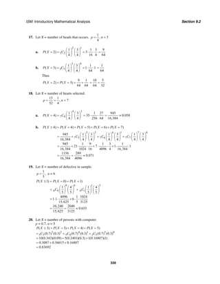 ISM: Introductory Mathematical Analysis Section 9.2
339
17. Let X = number of heads that occurs.
1
, 3
4
p n= =
a.
2 1
3 2
1 3 1 3
( 2) 3
4 4 16 4
P X C
⎛ ⎞ ⎛ ⎞
= = = ⋅ ⋅⎜ ⎟ ⎜ ⎟
⎝ ⎠ ⎝ ⎠
9
64
=
b.
3 0
3 3
1 3 1
( 3) 1 1
4 4 64
P X C
⎛ ⎞ ⎛ ⎞
= = = ⋅ ⋅⎜ ⎟ ⎜ ⎟
⎝ ⎠ ⎝ ⎠
1
64
=
Thus
9 1
( 2) ( 3)
64 64
P X P X= + = = +
10 5
64 32
= =
18. Let X = number of hearts selected.
13 1
, 7
52 4
p n= = =
a.
4 3
7 4
1 3
( 4)
4 4
P X C
⎛ ⎞ ⎛ ⎞
= = ⎜ ⎟ ⎜ ⎟
⎝ ⎠ ⎝ ⎠
1 27
35
256 64
= ⋅ ⋅
945
0.058
16,384
= ≈
b. ( 4) ( 4) ( 5) ( 6) ( 7)P X P X P X P X P X≥ = = + = + = + =
5 2 6 1 7 0
7 5 7 6 7 7
945 1 3 1 3 1 3
16,384 4 4 4 4 4 4
945 1 9 1 3 1
21 7 1 1
16,384 1024 16 4096 4 16,384
1156 289
0.071
16,384 4096
C C C
⎛ ⎞ ⎛ ⎞ ⎛ ⎞ ⎛ ⎞ ⎛ ⎞ ⎛ ⎞
= + + +⎜ ⎟ ⎜ ⎟ ⎜ ⎟ ⎜ ⎟ ⎜ ⎟ ⎜ ⎟
⎝ ⎠ ⎝ ⎠ ⎝ ⎠ ⎝ ⎠ ⎝ ⎠ ⎝ ⎠
= + ⋅ ⋅ + ⋅ ⋅ + ⋅ ⋅
= = ≈
19. Let X = number of defective in sample.
1
,
5
p = n = 6
0 6 1 5
6 0 6 1
( 1) ( 0) ( 1)
1 4 1 4
5 5 5 5
4096 1 1024
1 1 6
15,625 5 3125
10,240 2048
0.655
15,625 3125
P X P X P X
C C
≤ = = + =
⎛ ⎞ ⎛ ⎞ ⎛ ⎞ ⎛ ⎞
= +⎜ ⎟ ⎜ ⎟ ⎜ ⎟ ⎜ ⎟
⎝ ⎠ ⎝ ⎠ ⎝ ⎠ ⎝ ⎠
= ⋅ ⋅ + ⋅ ⋅
= = ≈
20. Let X = number of persons with computer.
p = 0.7, n = 5
3 2 4 1 5 0
5 3 5 4 5 5
( 3) ( 3) ( 4) ( 5)
(0.7) (0.3) (0.7) (0.3) (0.7) (0.3)
10(0.343)(0.09) 5(0.2401)(0.3) 1(0.16807)(1)
0.3087 0.36015 0.16807
0.83692
P X P X P X P X
C C C
≥ = = + = + =
= + +
= + +
= + +
=
 