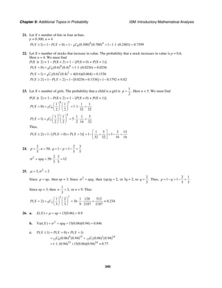 Chapter 9: Additional Topics in Probability ISM: Introductory Mathematical Analysis
340
21. Let X = number of hits in four at-bats.
p = 0.300, n = 4
0 4
4 0( 1) 1 ( 0) 1 (0.300) (0.700) 1 1 1 (0.2401) 0.7599P X P X C≥ = − = = − = − ⋅ ⋅ =
22. Let X = number of stocks that increase in value. The probability that a stock increases in value is p = 0.6.
Here n = 4. We must find
P(X ≥ 2) = 1 – P(X < 2) = 1 − [P(X = 0) + P(X = 1)].
0 4
4 0( 0) (0.6) (0.4) 1 1 (0.0256) 0.0256P X C= = = ⋅ ⋅ =
1 3
4 1( 1) (0.6) (0.4) 4(0.6)(0.064) 0.1536P X C= = = =
( 2) 1 ( 2) 1 [0.0256 0.1536] 1 0.1792 0.82P X P X≥ = − < = − + = − ≈
23. Let X = number of girls. The probability that a child is a girl is
1
2
p = . Here n = 5. We must find
P(X ≥ 2) = 1 – P(X < 2) = 1 – [P(X = 0) + P(X = 1)].
0 5
5 0
1 1 1 1
( 0) 1 1
2 2 32 32
P X C
⎛ ⎞ ⎛ ⎞
= = = ⋅ ⋅ =⎜ ⎟ ⎜ ⎟
⎝ ⎠ ⎝ ⎠
1 4
5 1
1 1 1 1 5
( 1) 5
2 2 2 16 32
P X C
⎛ ⎞ ⎛ ⎞
= = = ⋅ ⋅ =⎜ ⎟ ⎜ ⎟
⎝ ⎠ ⎝ ⎠
Thus,
( 2) 1 [ ( 0) ( 1)]P X P X P X≥ = − = + =
1 5 3 13
1 1
32 32 16 16
⎡ ⎤
= − + = − =⎢ ⎥
⎣ ⎦
24.
2 2 3
, 50, 1 1
5 5 5
p n q p= = = − = − =
2 2 3
50 12
5 5
npqσ = = ⋅ ⋅ =
25. 2
3, 2= =µ σ
Since ,npµ = then np = 3. Since 2
,npqσ = then ( ) 2,np q = or 3q = 2, so
2
.
3
q = Thus,
2 1
1 1 .
3 3
p q= − = − =
Since np = 3, then
1
3,
3
n⋅ = or n = 9. Thus
2 7
9 2
1 2 1 128 512
( 2) 36 0.234.
3 3 9 2187 2187
P X C
⎛ ⎞ ⎛ ⎞
= = = ⋅ ⋅ = ≈⎜ ⎟ ⎜ ⎟
⎝ ⎠ ⎝ ⎠
26. a. ( ) 15(0.06) 0.9E X npµ= = = =
b. 2
Var( ) 15(0.06)(0.94) 0.846X npqσ= = = =
c.
0 15 1 14
15 0 15 1
15 14
( 1) ( 0) ( 1)
(0.06) (0.94) (0.06) (0.94)
1 1 (0.94) 15(0.06)(0.94) 0.77
P X P X P X
C C
≤ = = + =
= +
= ⋅ ⋅ + ≈
 