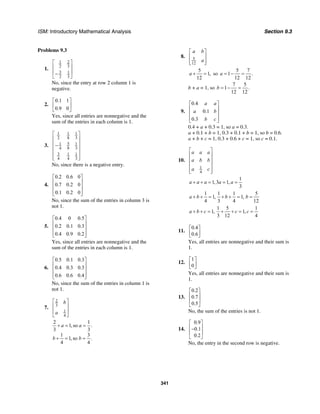 ISM: Introductory Mathematical Analysis Section 9.3
341
Problems 9.3
1.
1 2
2 3
3 1
2 3
⎡ ⎤
⎢ ⎥
⎢ ⎥−
⎣ ⎦
No, since the entry at row 2 column 1 is
negative.
2.
0.1 1
0.9 0
⎡ ⎤
⎢ ⎥
⎣ ⎦
Yes, since all entries are nonnegative and the
sum of the entries in each column is 1.
3.
1 1 1
2 8 3
51 1
4 8 3
3 1 1
4 4 3
⎡ ⎤
⎢ ⎥
⎢ ⎥−
⎢ ⎥
⎢ ⎥
⎢ ⎥⎣ ⎦
No, since there is a negative entry.
4.
0.2 0.6 0
0.7 0.2 0
0.1 0.2 0
⎡ ⎤
⎢ ⎥
⎢ ⎥
⎢ ⎥⎣ ⎦
No, since the sum of the entries in column 3 is
not 1.
5.
0.4 0 0.5
0.2 0.1 0.3
0.4 0.9 0.2
⎡ ⎤
⎢ ⎥
⎢ ⎥
⎢ ⎥⎣ ⎦
Yes, since all entries are nonnegative and the
sum of the entries in each column is 1.
6.
0.5 0.1 0.3
0.4 0.3 0.3
0.6 0.6 0.4
⎡ ⎤
⎢ ⎥
⎢ ⎥
⎢ ⎥⎣ ⎦
No, since the sum of the entries in column 1 is
not 1.
7.
2
3
1
4
b
a
⎡ ⎤
⎢ ⎥
⎢ ⎥
⎣ ⎦
2 1
1, so .
3 3
1 3
1, so .
4 4
a a
b b
+ = =
+ = =
8. 5
12
a b
a
⎡ ⎤
⎢ ⎥
⎢ ⎥⎣ ⎦
5
1,
12
a + = so
5 7
1 .
12 12
a = − =
b + a = 1, so
7 5
1 .
12 12
b = − =
9.
0.4
0.1
0.3
a a
a b
b c
⎡ ⎤
⎢ ⎥
⎢ ⎥
⎢ ⎥⎣ ⎦
0.4 + a + 0.3 = 1, so a = 0.3.
a + 0.1 + b = 1, 0.3 + 0.1 + b = 1, so b = 0.6.
a + b + c = 1, 0.3 + 0.6 + c = 1, so c = 0.1.
10.
1
4
a a a
a b b
a c
⎡ ⎤
⎢ ⎥
⎢ ⎥
⎢ ⎥
⎢ ⎥⎣ ⎦
1
1, 3 1,
3
a a a a a+ + = = =
1 1 1 5
1, 1,
4 3 4 12
a b b b+ + = + + = =
1 5 1
1, 1,
3 12 4
a b c c c+ + = + + = =
11.
0.4
0.6
⎡ ⎤
⎢ ⎥⎣ ⎦
Yes, all entries are nonnegative and their sum is
1.
12.
1
0
⎡ ⎤
⎢ ⎥⎣ ⎦
Yes, all entries are nonnegative and their sum is
1.
13.
0.2
0.7
0.5
⎡ ⎤
⎢ ⎥
⎢ ⎥
⎣ ⎦
No, the sum of the entries is not 1.
14.
0.9
0.1
0.2
⎡ ⎤
⎢ ⎥−
⎢ ⎥
⎣ ⎦
No, the entry in the second row is negative.
 