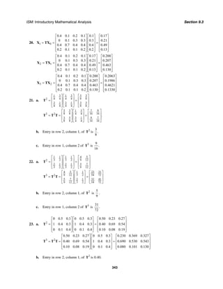 ISM: Introductory Mathematical Analysis Section 9.3
343
20. 1 0
0.4 0.1 0.2 0.1 0.1 0.17
0 0.1 0.3 0.3 0.3 0.21
0.4 0.7 0.4 0.4 0.4 0.49
0.2 0.1 0.1 0.2 0.2 0.13
⎡ ⎤ ⎡ ⎤ ⎡ ⎤
⎢ ⎥ ⎢ ⎥ ⎢ ⎥
= = =⎢ ⎥ ⎢ ⎥ ⎢ ⎥
⎢ ⎥ ⎢ ⎥ ⎢ ⎥
⎢ ⎥ ⎢ ⎥ ⎢ ⎥⎣ ⎦ ⎣ ⎦ ⎣ ⎦
X TX
2 1
0.4 0.1 0.2 0.1 0.17 0.200
0 0.1 0.3 0.3 0.21 0.207
0.4 0.7 0.4 0.4 0.49 0.463
0.2 0.1 0.1 0.2 0.13 0.130
⎡ ⎤ ⎡ ⎤ ⎡ ⎤
⎢ ⎥ ⎢ ⎥ ⎢ ⎥
= = =⎢ ⎥ ⎢ ⎥ ⎢ ⎥
⎢ ⎥ ⎢ ⎥ ⎢ ⎥
⎢ ⎥ ⎢ ⎥ ⎢ ⎥⎣ ⎦ ⎣ ⎦ ⎣ ⎦
X TX
3 2
0.4 0.1 0.2 0.1 0.200 0.2063
0 0.1 0.3 0.3 0.207 0.1986
0.4 0.7 0.4 0.4 0.463 0.4621
0.2 0.1 0.1 0.2 0.130 0.1330
⎡ ⎤ ⎡ ⎤ ⎡ ⎤
⎢ ⎥ ⎢ ⎥ ⎢ ⎥
= = =⎢ ⎥ ⎢ ⎥ ⎢ ⎥
⎢ ⎥ ⎢ ⎥ ⎢ ⎥
⎢ ⎥ ⎢ ⎥ ⎢ ⎥⎣ ⎦ ⎣ ⎦ ⎣ ⎦
X TX
21. a.
5 33 31 1
8 84 4 4 42
3 3 3 51 1
4 4 4 4 8 8
⎡ ⎤⎡ ⎤ ⎡ ⎤
⎢ ⎥⎢ ⎥ ⎢ ⎥= =
⎢ ⎥⎢ ⎥ ⎢ ⎥
⎣ ⎦ ⎣ ⎦ ⎣ ⎦
T
5 3 7 931
8 8 16 164 43 2
3 5 3 9 71
8 8 4 4 16 16
.
⎡ ⎤ ⎡ ⎤⎡ ⎤
⎢ ⎥ ⎢ ⎥⎢ ⎥= = =
⎢ ⎥ ⎢ ⎥⎢ ⎥
⎣ ⎦⎣ ⎦ ⎣ ⎦
T T T
b. Entry in row 2, column 1, of 2
T is
3
.
8
c. Entry in row 1, column 2 of 3 9
is .
16
T
22. a.
51 1 1 1 4
3 2 3 2 9 122
2 1 2 1 5 7
3 2 3 2 9 12
⎡ ⎤⎡ ⎤ ⎡ ⎤
⎢ ⎥⎢ ⎥ ⎢ ⎥= =
⎢ ⎥⎢ ⎥ ⎢ ⎥
⎣ ⎦ ⎣ ⎦ ⎣ ⎦
T
5 23 314 1 1
9 12 3 2 54 723 2
5 7 2 1 31 41
3 29 12 54 72
⎡ ⎤ ⎡ ⎤⎡ ⎤
⎢ ⎥ ⎢ ⎥⎢ ⎥= = =
⎢ ⎥ ⎢ ⎥⎢ ⎥
⎣ ⎦⎣ ⎦ ⎣ ⎦
T T T
b. Entry in row 2, column 1, of 2
T is
5
9
.
c. Entry in row 1, column 2 of 3
T is
31
.
72
23. a. 2
0 0.5 0.3 0 0.5 0.3 0.50 0.23 0.27
1 0.4 0.3 1 0.4 0.3 0.40 0.69 0.54
0 0.1 0.4 0 0.1 0.4 0.10 0.08 0.19
⎡ ⎤ ⎡ ⎤ ⎡ ⎤
⎢ ⎥ ⎢ ⎥ ⎢ ⎥= =⎢ ⎥ ⎢ ⎥ ⎢ ⎥
⎢ ⎥ ⎢ ⎥ ⎢ ⎥⎣ ⎦ ⎣ ⎦ ⎣ ⎦
T
3 2
0.50 0.23 0.27 0 0.5 0.3 0.230 0.369 0.327
0.40 0.69 0.54 1 0.4 0.3 0.690 0.530 0.543
0.10 0.08 0.19 0 0.1 0.4 0.080 0.101 0.130
⎡ ⎤ ⎡ ⎤ ⎡ ⎤
⎢ ⎥ ⎢ ⎥ ⎢ ⎥= = =⎢ ⎥ ⎢ ⎥ ⎢ ⎥
⎢ ⎥ ⎢ ⎥ ⎢ ⎥⎣ ⎦ ⎣ ⎦ ⎣ ⎦
T T T
b. Entry in row 2, column 1, of 2
T is 0.40.
 
